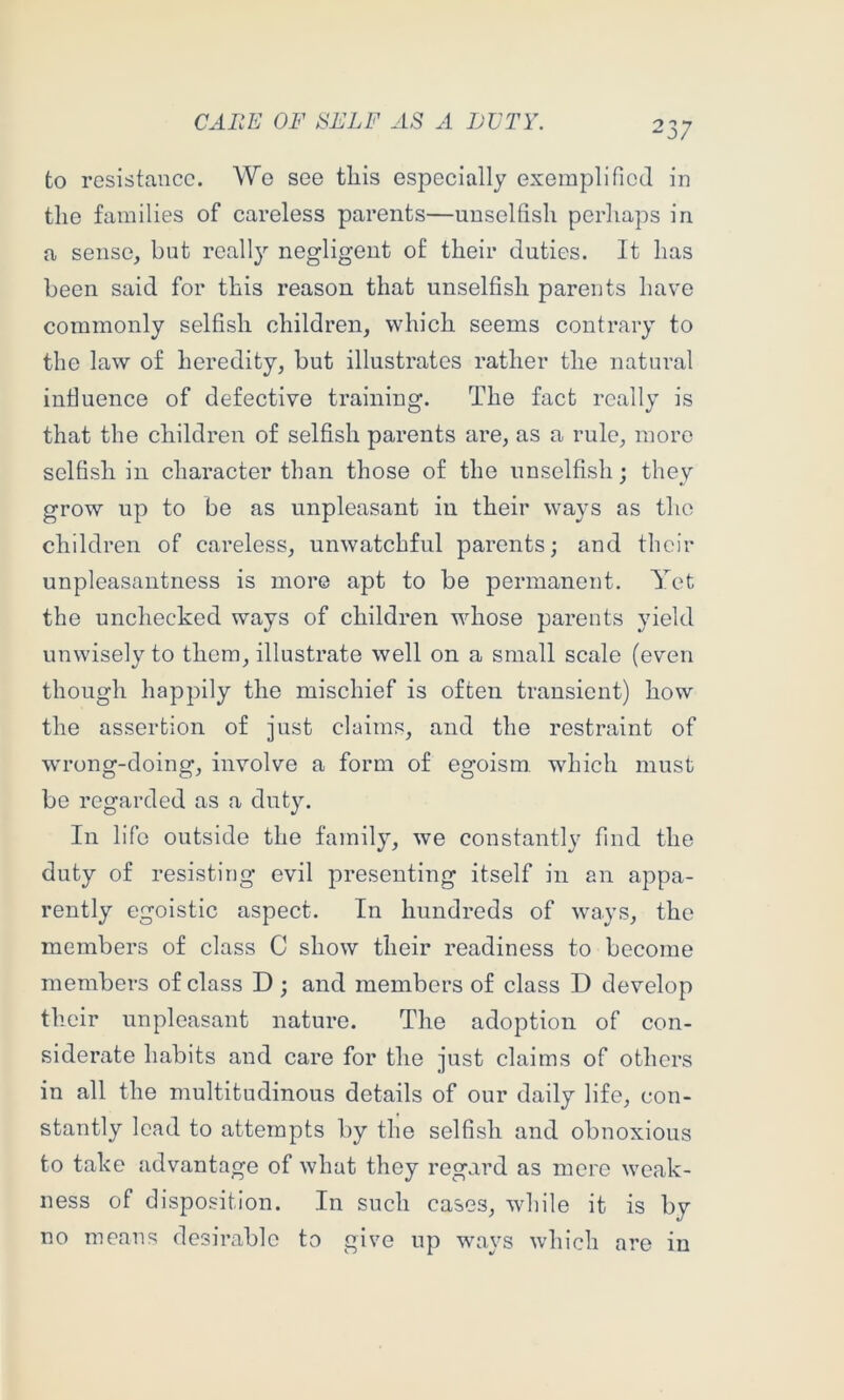 to resistance. We see tliis especially exemplified in the families of careless parents—uuselfisli perhaps in a sense, but reall}'- negligent of their duties. It has been said for this reason that unselfish parents have commonly selfish children, which seems contrary to the law of heredity, but illustrates rather the natural intiuence of defective training. The fact really is that the children of selfish parents are, as a rule, more selfish in character than those of the unselfish; they grow up to be as unpleasant in their ways as the children of careless, unwatchful parents; and their unpleasantness is more apt to be permanent. Yet the unchecked ways of children whose parents yield unwisely to them, illustrate well on a small scale (even though happily the mischief is often transient) how the assertion of just claims, and the restraint of wrong-doing, involve a form of egoism which must be regarded as a duty. In life outside the family, we constantly find the duty of resisting evil presenting itself in an appa- rently egoistic aspect. In hundreds of ways, the members of class C show their readiness to become members of class D ; and members of class D develop their unpleasant nature. The adoption of con- siderate habits and care for the just claims of others in all the multitudinous details of our daily life, con- stantly lead to attempts by the selfish and obnoxious to take advantage of what they regard as mere weak- ness of disposition. In such cases, while it is by no means desirable to give up ways which are in