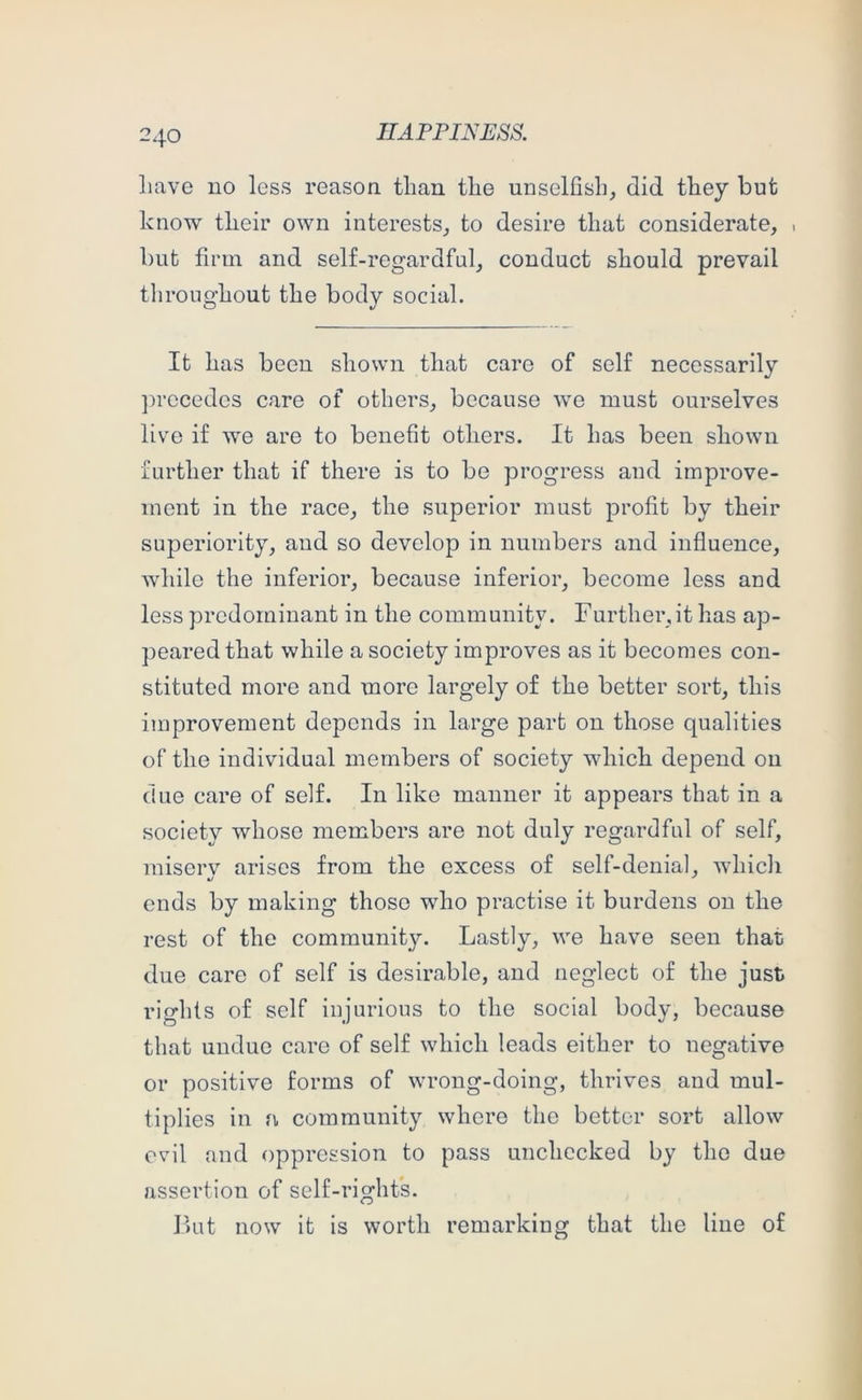 liave no less reason than the unselfish, did they but know their own interests, to desire that considerate, ■ but firm and self-regardful, conduct should prevail throughout the body social. It has been shown that care of self necessarily ]irecedes care of others, because we must ourselves live if we are to benefit others. It has been shown further that if there is to be progress and improve- ment in the race, the superior must profit by their superiority, and so develop in numbers and influence, while the inferior, because inferior, become less and less predominant in the community. Further, it has ap- peared that while a society improves as it becomes con- stituted more and more largely of the better sort, this improvement depends in large part on those qualities of the individual members of society which depend ou due care of self. In like manner it appears that in a society whose members are not duly regardful of self, miserv arises from the excess of self-denial, which ends by making those who practise it burdens on the rest of the community. Lastly, we have seen that due care of self is desirable, and neglect of the just rights of self injurious to the social body, because that undue care of self which leads either to negative or positive forms of wrong-doing, thrives and mul- tiplies in a community where the better sort allow evil and oppression to pass unchecked by the due assertion of self-rights. I)ut now it is worth remarking that the line of