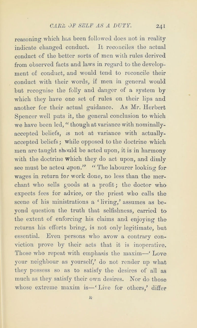 reasoning whicli lias been followed does not in reality indicate changed conduct. It reconciles the actual conduct of the better sorts of men with rules derived from observed facts and laws in regard to the develop- ment of conduct^ and would tend to reconcile their conduct with their words, if men in general would but recognise the folly and danger of a system by which they have one set of rules on their lips and another for tlnur actual guidance. As Mr. Herbert Spencer well puts it, the general conclusion to which we have been led, ‘‘ though at variance with nominally- accepted beliefs, is not at variance with actually- accepted beliefs; while opposed to the doctrine which men are taught should be acted upon, it is in harmony with the doctrine which they do act upon, and dimly see must be actea upon.^^ “ The labourer looking for wages in return fot* work done, no less than the mer- chant who sells goods at a profit; the doctor who expects fees for advice, or the priest who calls the scene of his ministrations a ‘ living,'’ assumes as be- yond question the truth that selfishness, carried to the extent of enforcing his claims and enjoying the returns his efforts bring, is not only legitimate, but essential. Even persons who avow a contrary con- viction prove by their acts that it is inoperative. Those who repeat with emphasis the maxim—‘ Love your neighbour as yourself/ do not render up what they possess so as to satisfy the desires of all as much as they satisfy their own desires. Nor do those whose extreme maxim is—^Live for others,’ differ li