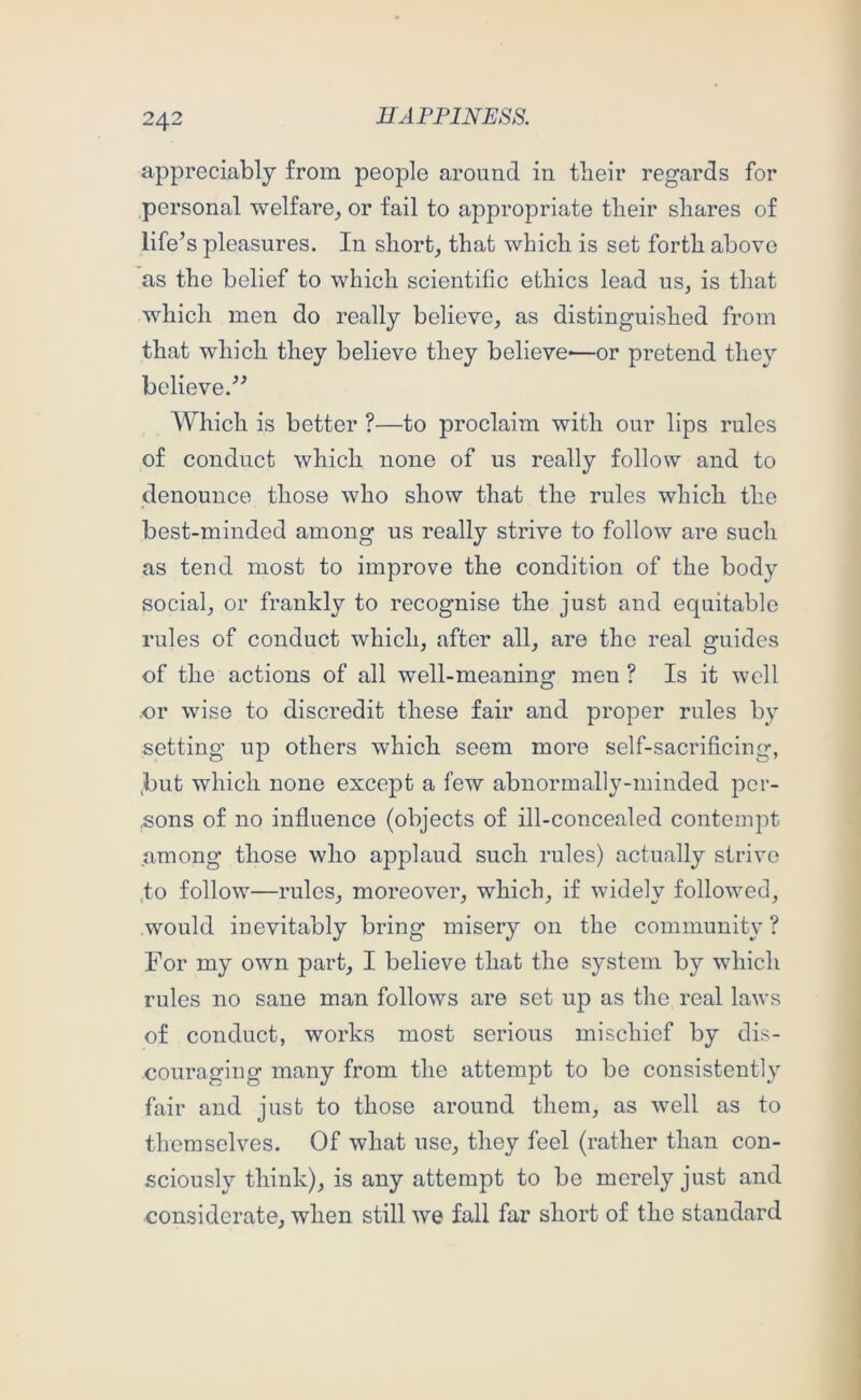 appreciably from people around in tbeir regards for personal welfare_, or fail to appropriate tlieir shares of life’s pleasures. In shorty that which is set forth above as the belief to which scientific ethics lead us, is that which men do really believe, as distinguished from that which they believe they believe*—or pretend they believe.” Which is better ?—to proclaim with our lips rules of conduct which none of us really follow and to denounce those who show that the rules which the best-minded among us really strive to follow are such as tend most to improve the condition of the body social, or frankly to recognise the just and equitable rules of conduct which, after all, are the real guides of the actions of all well-meaning men ? Is it well or wise to discredit these fair and proper rules by setting up others which seem more self-sacrificing, ,but which none except a few abnormally-minded pcr- .sons of no influence (objects of ill-concealed contemjot among those who applaud such rules) actually strive ,to follow—rules, moreover, which, if widely followed, would inevitably bring misery on the community ? For my own part, I believe that the system by which rules no sane man follows are set up as the real laws of conduct, works most serious mischief by dis- couraging many from the attempt to be consistently fair and just to those around them, as well as to themselves. Of what use, they feel (rather than con- sciously think), is any attempt to be merely just and considerate, when still we fall far short of the standard