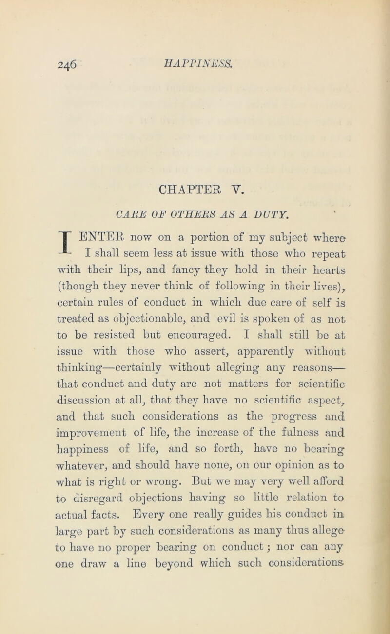 CHAPTER V. CAEE OF OTHERS AS A DUTY. T ENTER now on a portion of my subject wliere I shall seem less at issue with those who repeat with their lips, and fancy they hold in their hearts (though they never think of following in their lives), certain rules of conduct in which due care of self is treated as objectionable, and evil is spoken of as not to be resisted but encouraged. I shall still be at issue with those who assert, apparently without thinking—certainly without alleging any reasons— that conduct and duty are not matters for scientific discussion at all, that they have no scientific aspect, and that such considerations as the progress and improvement of life, the increase of the fulness and happiness of life, and so forth, have no bearing whatever, and should have none, on our opinion as to what is right or wrong. But we may very well afford to disregard objections having so little relation to actual facts. Every one really guides his conduct in large part by such considerations as many thus allege to have no proper bearing on conduct; nor can any one draw a line beyond which such considerations