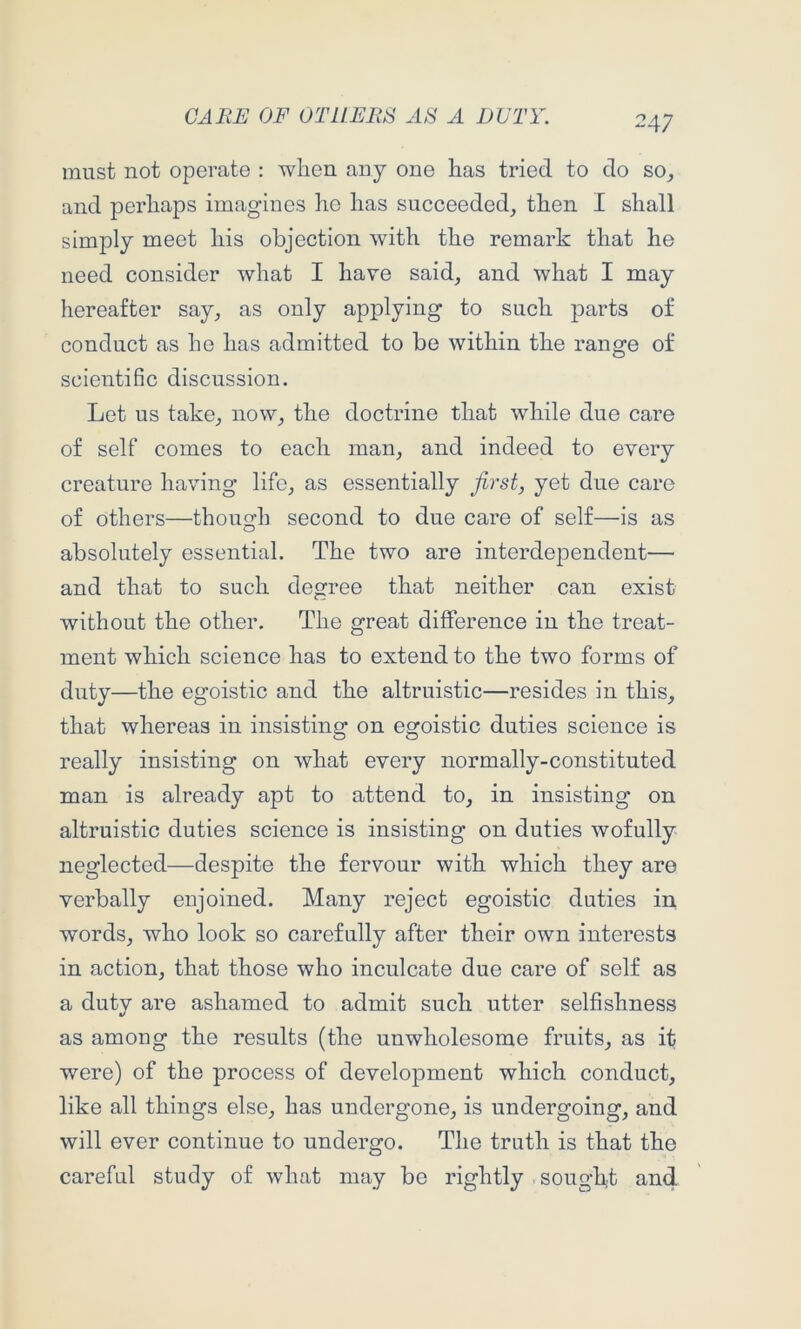 must not operate : when any one has tried to do so^ and perhaps imagines ho has succeeded^ then I shall simply meet his objection with the remark that he need consider what I have said, and what I may hereafter say, as only applying to such jDarts of conduct as he has admitted to be within the range of scientific discussion. Let us take, now, the doctrine that while due care of self comes to each man, and indeed to every creature having life, as essentially first, yet due care of others—though second to due care of self—is as absolutely essential. The two are interdependent— and that to such degree that neither can exist without the other. The great difference in the treat- ment which science has to extend to the two forms of duty—the egoistic and the altruistic—resides in this, that whereas in insisting on egoistic duties science is really insisting on what every normally-constituted man is already apt to attend to, in insisting on altruistic duties science is insisting on duties wofully neglected—despite the fervour with which they are verbally enjoined. Many reject egoistic duties in words, who look so carefully after their own interests in action, that those who inculcate due care of self as a dutv are ashamed to admit such utter selfishness t/ as among the results (the unwholesome fruits, as it were) of the process of development which conduct, like all things else, has undergone, is undergoing, and will ever continue to undergo. The truth is that the careful study of what may be rightly sought and