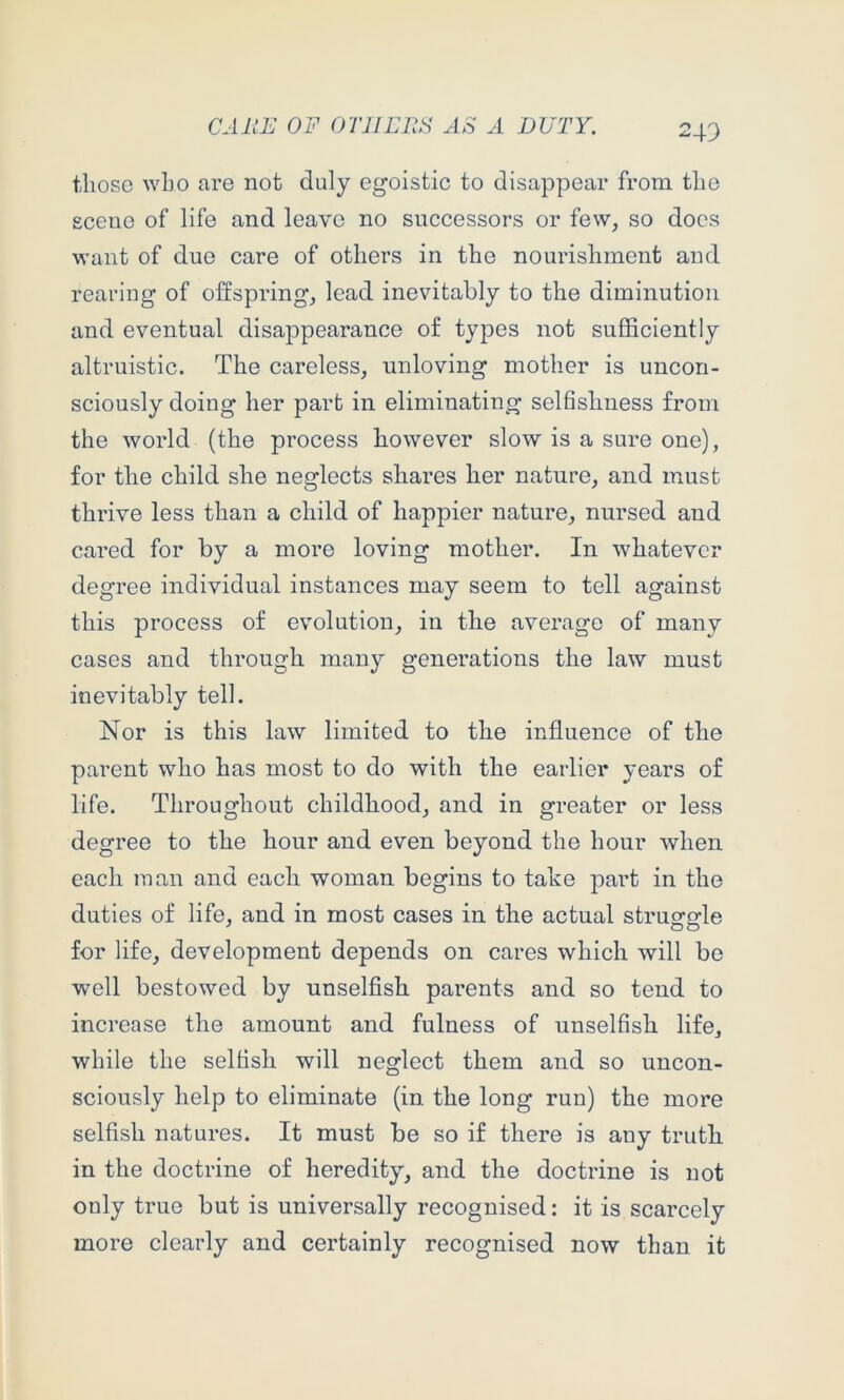 those who are not duly egoistic to disappear from the scene of life and leave no successors or few, so docs want of due care of others in the nourishment and rearing of offspring, lead inevitably to the diminution and eventual disappearance of types not sufficiently altruistic. The careless, unloving mother is uncon- sciously doing her part in eliminating selhshness from the world (the process however slow is a sure one), for the child she neglects shares her nature, and must thrive less than a child of happier nature, nursed and cared for by a more loving mother. In whatever degree individual instances may seem to tell against this process of evolution, in the average of many cases and through many generations the law must inevitably tell. Nor is this law limited to the influence of the parent who has most to do with the earlier years of life. Throughout childhood, and in greater or less degree to the hour and even beyond the hour when each man and each woman begins to take part in the duties of life, and in most cases in the actual struggle for life, development depends on cares which will be well bestowed by unselflsh parents and so tend to increase the amount and fulness of unselfish life, while the selfish will neglect them and so uncon- sciously help to eliminate (in the long run) the more selfish natures. It must be so if there is any truth in the doctrine of heredity, and the doctrine is not only true but is universally recognised: it is scarcely more clearly and certainly recognised now than it