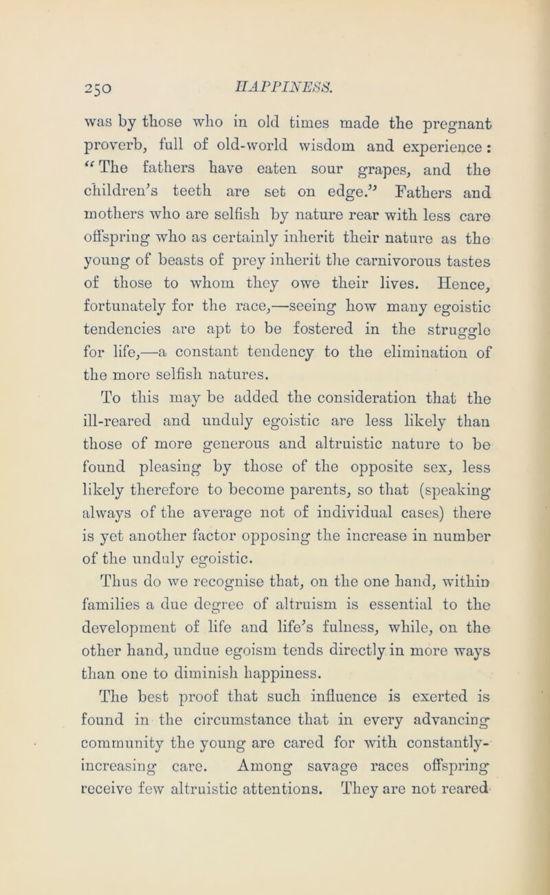 was by fhose who in old times made the pregnant proverb, full of old-world wisdom and experience: The fathers have eaten sour grapes, and the children'’s teeth are set on edge/^ Fathers and mothers who are selfish by nature rear with less care offspring who as certainly inherit their nature as the young of beasts of prey inherit the carnivorous tastes of those to whom they owe their lives. Hence, fortunately for the race,—seeing how many egoistic tendencies are apt to be fostered in the struggle for life,—a constant tendency to the elimination of the more selfish natures. To this may be added the consideration that the ill-reared and unduly egoistic are less likely than those of more generous and altruistic nature to be found pleasing by those of the opposite sex, less likely therefore to become parents, so that (speaking always of the average not of individual cases) there is yet another factor opposing the increase in number of the unduly egoistic. Thus do we recognise that, on the one hand, within families a due degree of altruism is essential to the development of life and lifers fulness, while, on the other hand, undue egoism tends directly in more ways than one to diminish happiness. The best proof that such influence is exerted is found in the circumstance that in every advancing community the young are cared for with constantly- increasing care. Among savage races offspring receive few altruistic attentions. They are not reared