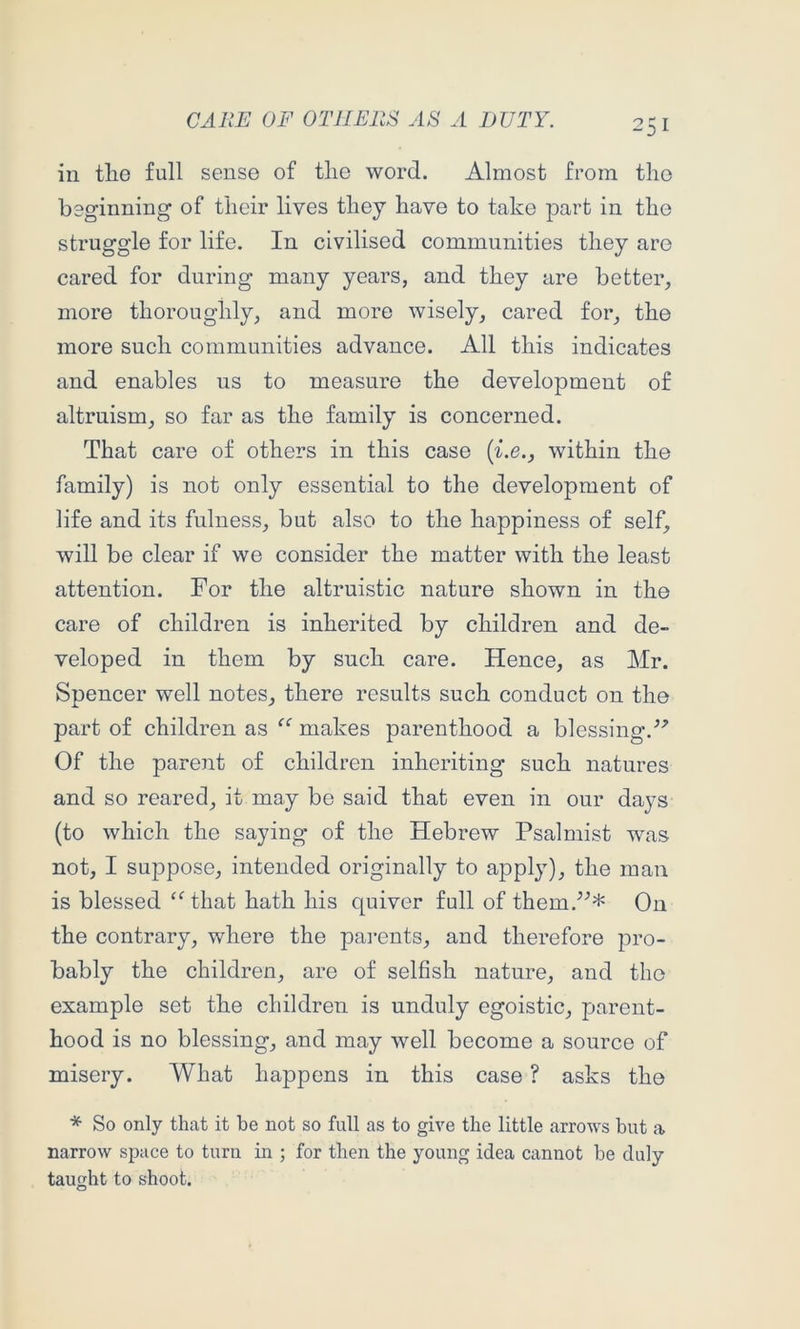 in tlie full sense of tlie word. Almost from the boginning of their lives they have to take part in the struggle for life. In civilised communities they are cared for during many years, and they are better, more thoroughly, and more wisely, cared for, the more such communities advance. All this indicates and enables us to measure the development of altruism, so far as the family is concerned. That care of others in this case [i.e., within the family) is not only essential to the development of life and its fulness, but also to the happiness of self, will be clear if we consider the matter with the least attention. For the altruistic nature shown in the care of children is inherited by children and de- veloped in them by such care. Hence, as Mr. Spencer well notes, there results such conduct on the part of children as “ makes parenthood a blessing.^^ Of the parent of children inheriting such natures and so reared, it may be said that even in our days (to which the saying of the Hebrew Psalmist was not, I suppose, intended originally to apply), the man is blessed ‘Mhat hath his quiver full of them.'’^* On the contrary, where the pamuts, and therefore pro- bably the children, are of selfish nature, and the example set the children is unduly egoistic, parent- hood is no blessing, and may well become a source of misery. What happens in this case ? asks the * So only that it be not so full as to give the little arrows but a narrow space to turn in ; for then the young idea cannot be duly taught to shoot.