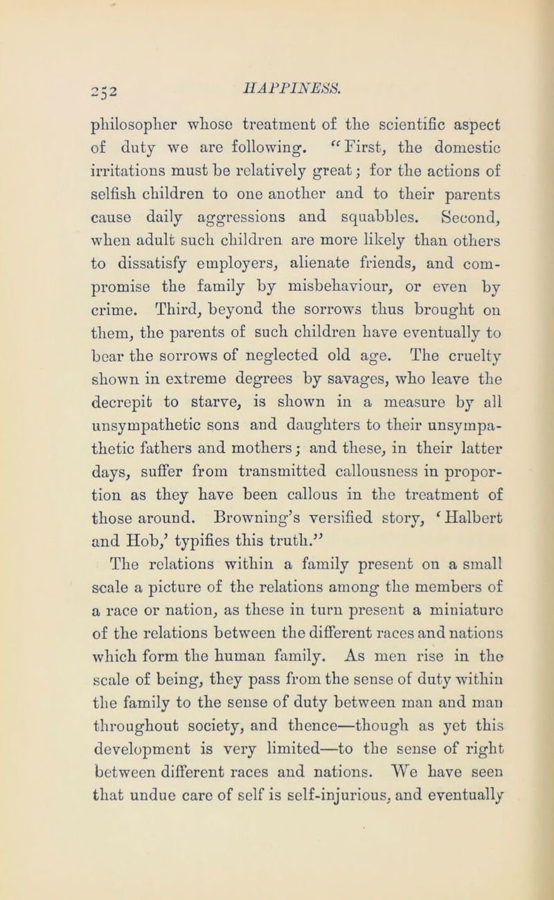 pliilosoplier wliose treatment of tlie scientific aspect of duty we are following. First, the domestic irritations must he relatively great; for the actions of selfish children to one another and to their parents cause daily aggressions and squabbles. Second, when adult such children are more likely than others to dissatisfy employers, alienate friends, and com- promise the family by misbehaviour, or even by crime. Third, beyond the sorrows thus brought on them, the parents of such children have eventually to bear the sorrows of neglected old age. The cruelty shown in extreme degrees by savages, who leave the decrepit to starve, is shown in a measure by all unsympathetic sons and daughters to their unsympa- thetic fathers and mothers; and these, in their latter days, suffer from transmitted callousness in propor- tion as they have been callous in the treatment of those around. Browning’s versified story, ^ Halbert and Hob,’ typifi.es this truth.” The relations within a family present on a small scale a picture of the relations among the members of a race or nation, as these in turn present a miniature of the relations between the different races and nations which form the human family. As men rise in the scale of being, they pass from the sense of duty within the family to the sense of duty between man and man throughout society, and thence—though as yet this development is very limited—to the sense of right between different races and nations. We have seen that undue care of self is self-injurious, and eventually