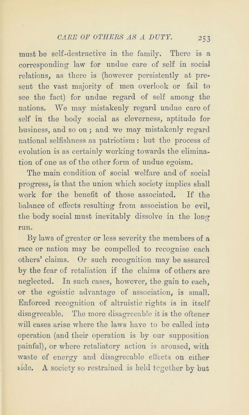 must be self-destructive in the family. There is a corresponding law for undue care of self in social relations, as there is (however persistently at pre- sent the vast majority of men overlook or fail to see the fact) for undue regard of self among the nations. We may mistakenly regard undue care of self in the body social as cleverness, aptitude for business, and so on ; and we may mistakenly regard national selfishness as patriotism: but the process of evolution is as certainly working towards the elimina- tion of one as of the other form of undue eofoism. The main condition of social welfare and of social progress, is that the union which society implies shall work for the benefit of those associated. If the balance of effects resulting from association be evil, the body social must inevitably dissolve in the long run. By laws of greater or less severity the members of a race or nation may be compelled to recognise each others’ claims. Or such recognition may be assured by the fear of retaliation if the claims of others are neglected. In such cases, however, the gain to each, or the egoistic advantage of association, is small. Enforced recognition of altruistic riglits is in itself disngreeable. The more disagreeable it is the oftener will cases arise where the laws have to be called into operation (and their operation is by our supposition painful), or where retaliatory action is aroused, with waste of energy and disagreeable effects on either side. A society so restrained is held tegether by but