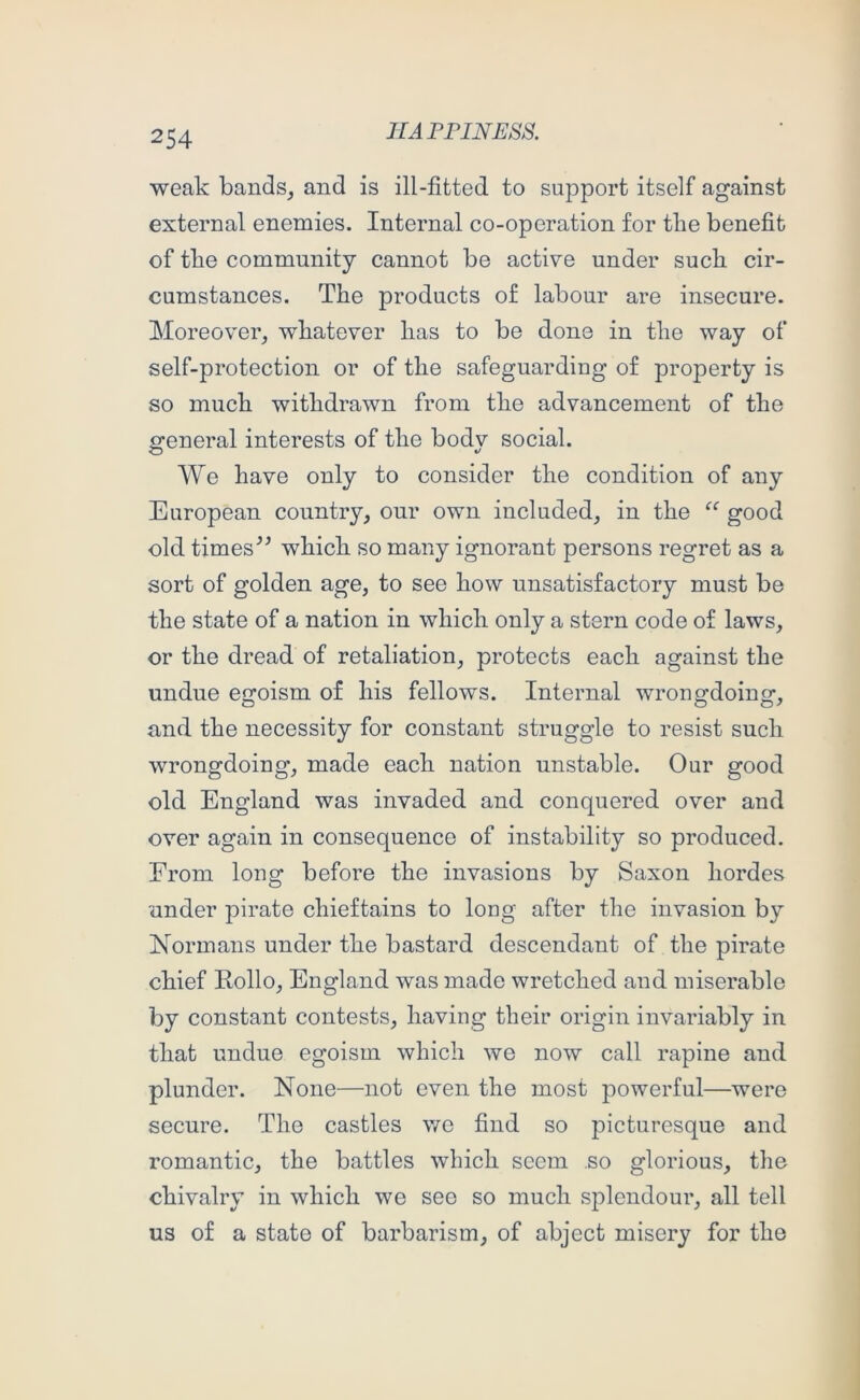 weak bandSj and is ill-fitted to support itself against external enemies. Internal co-operation for the benefit of tbe community cannot be active under suck cir- cumstances. The products of labour are insecure. Moreover_, whatever has to be done in the way of self-protection or of the safeguarding of property is so much withdrawn from the advancement of the general interests of the body social. We have only to consider the condition of any European country, our own included, in the good old timeswhich so many ignorant persons regret as a sort of golden age, to see how unsatisfactory must be the state of a nation in which only a stern code of laws, or the dread of retaliation, protects each against the undue egoism of his fellows. Internal wronffdoing-, and the necessity for constant struggle to resist such wrongdoing, made each nation unstable. Our good old England was invaded and conquered over and over again in consequence of instability so produced. From long before the invasions by Saxon hordes under pirate chieftains to long after the invasion by Normans under the bastard descendant of the pirate chief Rollo, England was made wretched and miserable by constant contests, having their origin invariably in that undue egoism which we now call rapine and plunder. None—not oven the most powerful—were secure. The castles wo find so picturesque and romantic, the battles which seem so glorious, the chivalry in which we see so much s2:)lendour, all tell us of a state of barbarism, of abject misery for the