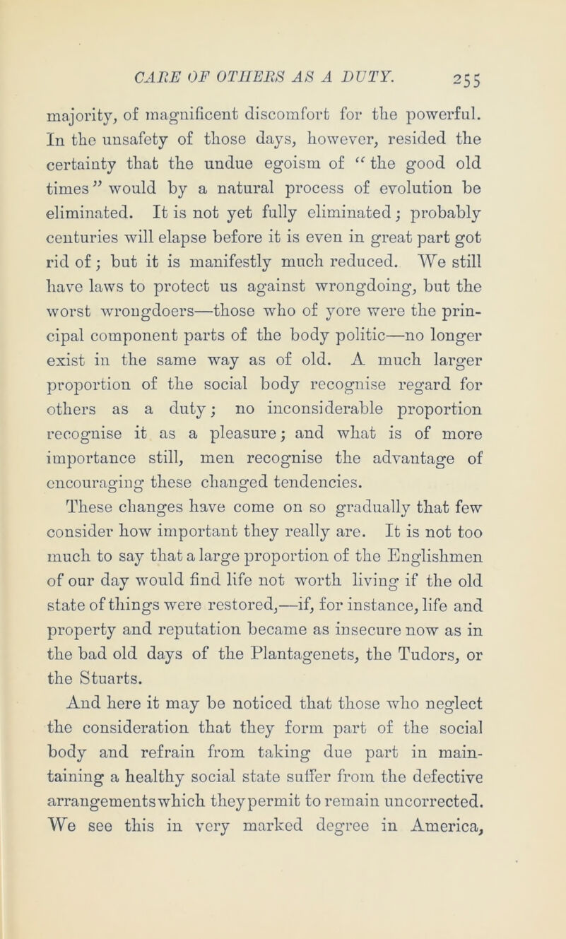 majority, of magnificent discomfort for tiie powerful. In the iinsafety of those days, however, resided the certainty that the undue egoism of the good old times ’’ would by a natural process of evolution be eliminated. It is not yet fully eliminated; probably centuries will elapse before it is even in great part got rid of; but it is manifestly much reduced. We still have laws to protect us against wrongdoing, but the worst wrongdoers—those who of yore were the prin- cipal component parts of the body politic—no longer exist in the same way as of old. A much larger proportion of the social body recognise regard for others as a duty; no inconsiderable proportion recognise it as a pleasure; and what is of more importance still, men recognise the advantage of encouraging these changed tendencies. These changes have come on so gradually that few consider how important they really are. It is not too much to say that a large proportion of the Englishmen of our day would find life not worth living if the old state of things were restored,—if, for instance, life and property and reputation became as insecure now as in the bad old days of the Plantagenets, the Tudors, or the Stuarts. And here it may be noticed that those wdio neglect the consideration that they form part of the social body and refrain from taking due part in main- taining a healthy social state suffer from the defective arrangements which theypermit to remain uncorrected. We see this in very marked degree in America,