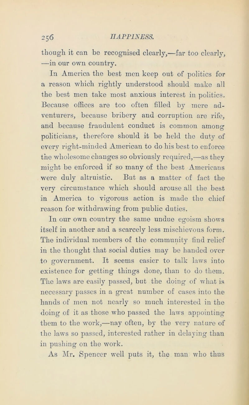 thougli it can be recognised clearly,—far too clearly, —in our own country. In America the best men keep out of politics for a reason which rightly understood should make all the best men take most anxious interest in politics. Because offices are too often filled by more ad- venturers, because bribery and corruption are rife, and because fraudulent conduct is common amonnr politicians, therefore should it be held the duty of every right-minded American to do his best to enforce the wholesome changes so obviously required,—as they might be enforced if so many of the best Americans were duly altruistic. But as a matter of fact the very circumstance which should arouse all the best in America to vigorous action is made the chief reason for withdrawing from public duties. In our own country the same undue egoism shows itself in another and a scarcely less mischievous form. The individual members of the community find relief in the thought that social duties may be handed over to government. It seems easier to talk laws into existence for getting things done, than to do them. The laws are easily passed, but the doing of what is necessary passes in a great number of cases into the hands of men not nearly so much interested in the doing of it as those who passed the laws appointing them to the work,—nay often, by the very nat ure of the laws so passed, interested rather in delaying than in pushing on the work. As Mr. Spencer well puts it, the man who thus