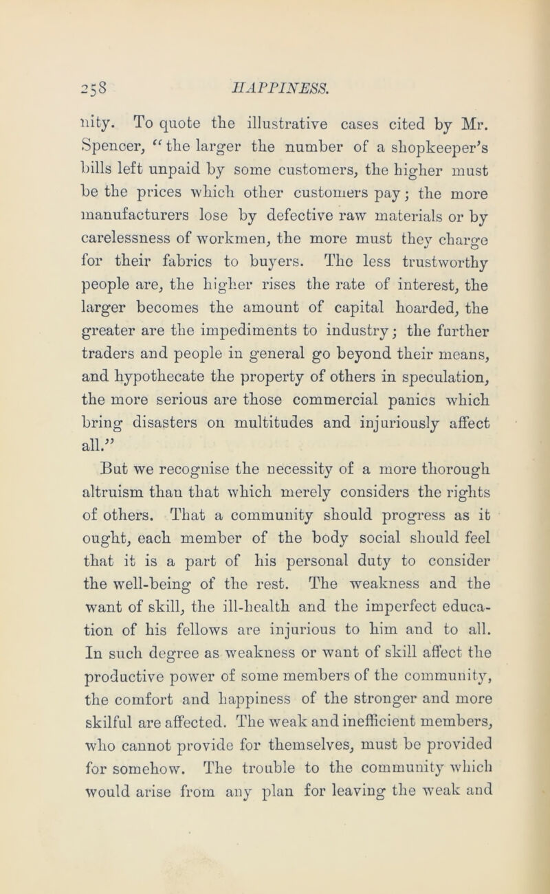 nity. To quote tlie illustrative cases cited by Mr. Spencer, “ the larger tbe number of a shopkeeper’s bills left unpaid by some customers, the higher must be the prices which other customers pay; the more manufacturers lose by defective raw materials or by carelessness of workmen, the more must they charge for their fabrics to buyers. The less trustworthy people are, the higher rises the rate of interest, the larger becomes the amount of capital hoarded, the greater are the impediments to industry; the further traders and people in general go beyond their means, and hypothecate the property of others in speculation, the more serious are those commercial panics which bring disasters on multitudes and injuriously affect all.” But we recognise the necessity of a more thorough altruism than that which merely considers the rights of others. That a community should progress as it ought, each member of the body social should feel that it is a part of his personal duty to consider the well-being of the rest. The weakness and the w^ant of skill, the ill-health and the imperfect educa- tion of his fellows are injurious to him and to all. In such degree as weakness or want of skill affect the productive power of some members of the community, the comfort and happiness of the stronger and more skilful are affected. The weak and inefficient members, who cannot provide for themselves, must be provided for somehow. The trouble to the community which would arise from any plan for leaving the weak and