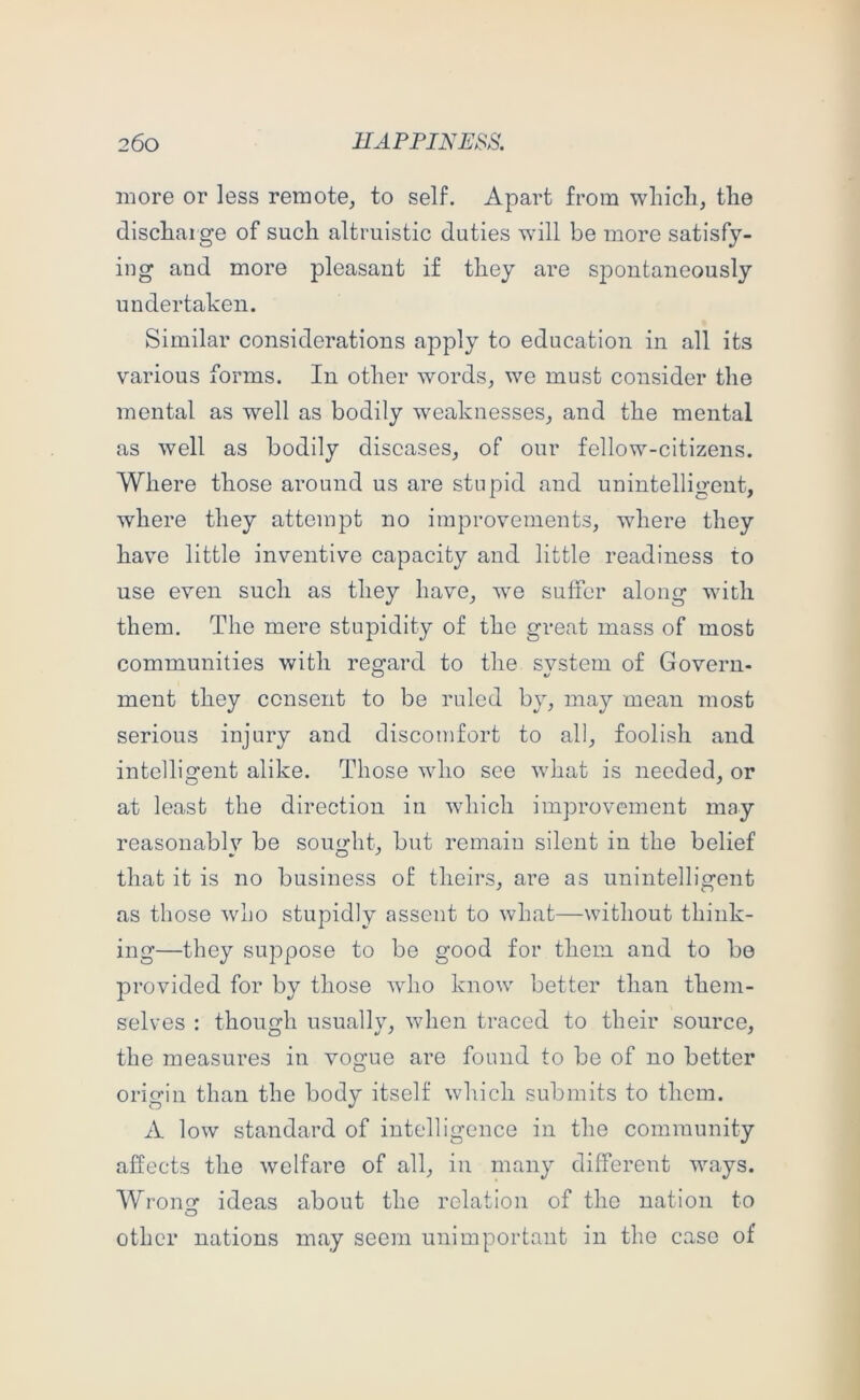 more or less remote^ to self. Apart from which, the discharge of such altruistic duties will be more satisfy- ing and more pleasant if they are spontaneously undertaken. Similar considerations apply to education in all its various forms. In other words, we must consider the mental as well as bodily weaknesses, and the mental as well as bodily diseases, of our fellow-citizens. Where those around us are stupid and unintelligent, where they attempt no improvements, where they have little inventive capacity and little readiness to use even such as they have, we suffer along with them. The mere stupidity of the great mass of most communities with regard to the svstem of Govern- ment they consent to be ruled by, may mean most serious injury and discomfort to all, foolish and intelligent alike. Those who see what is needed, or at least the direction in which improvement may reasonably be sought, but remain silent in the belief that it is no business of theirs, are as unintelligent as those who stupidly assent to what—without think- ing—they suppose to be good for them, and to be provided for by those avIio know better than them- selves : though usually, when traced to their source, the measures in vogue are found to be of no better origin than the body itself which submits to them. A low standard of intelligence in the comraunity affects the welfare of all, in many different ways. Wrong ideas about the relation of the nation to other nations may seem unimportant in the case of