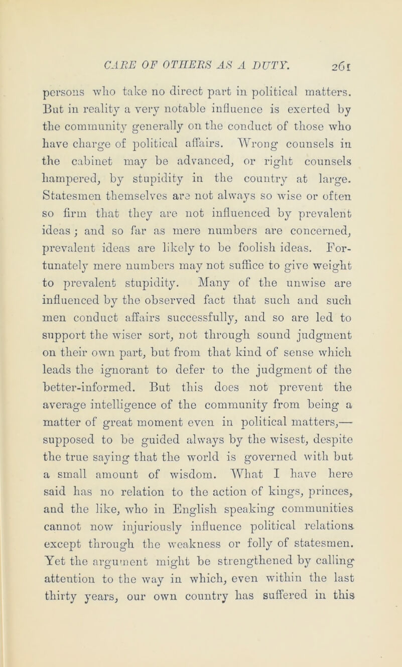 persons wlio take no direct part in political matters. 13at in reality a very notable inlluence is exerted by tlie community generally on tbe conduct of those who have charge of political affairs. Wrong counsels in the cabinet may be advanced^ or right counsels hampered^ by stupidity in the country at large. Statesmen themselves are not always so wise or often so firm that they are not influenced by prevalent ideas ; and so far as mere numbers are concerned^ prevalent ideas are likely to be foolish ideas. For- tunately mere numbers may not suffice to give weight to prevalent stupidity. Many of the unwise are influenced by the observed fact that such and such men conduct affairs successfully, and so are led to support the wiser sort, not through sound judgment on their own part, but from that kind of sense which leads the ignorant to defer to the judgment of the better-informed. But this does not prevent the average intelligence of the community from being a matter of great moment even in jDolitical matters,— supposed to be guided always by the wisest, despite the true saying that the world is governed with but a small amount of wisdom. What I have here said has no relation to the action of kings, princes, and the like, who in English speaking communities cannot now injuriously influence political relations except through the weakness or folly of statesmen. Yet the argument might be strengthened by calling attention to the way in which, even wdthin the last thirty years, our own country has suffered in this