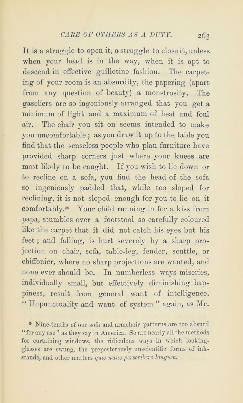 »✓ It is a straggle to open it, a struggle to close it, unless when your head is in the way, when it is apt to descend in effective guillotine fashion. The carpet- ing of your room is an absurdity, the papering (apart from any question of beauty) a monstrosity. The gaseliers are so ingeniously arranged that you get a minimum of light and a maximum of heat and foul air. The chair you sit on seems intended to make you uncomfortable ; as you draw it up to the table you find that the senseless people who plan furniture have provided sharp corners just where your knees are most likely to be caught. If you wish to lie down or to recline on a sofa, you find the head of the sofa so ingeniously padded that, while too sloped for reclining, it is not sloped enough for you to lie on it comfortably.* Your child running in for a kiss from papa, stumbles over a footstool so carefully coloured like the carpet that it did not catch his eyes but his feet j and falling, is hurt severely by a sharp pro- jection on chair, sofa, table-leg, fender, scuttle, or chiffonier, where no sharp projections are wanted, and none ever should be. In numberless ways miseries, individually small, but effectively diminishing hap- piness, result from general want of intelligence. Unpunctuality and want of system again, as Mr. Nine-tenths of our sofa and armchair patterns are too absurd “ for any use ” as they say in America. So are nearly all the methods for curtaining windows, the ridiculous ways in which looking- glasses are swung, the preposterously unscientific forms cf ink- stands, and other matters qiue nunc 'pcrscrihcrc longum.