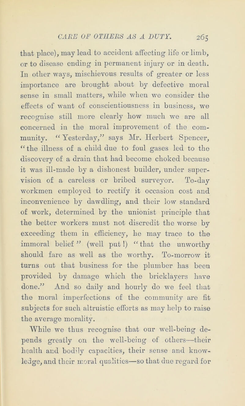 that place), may lead to accident affecting life or limb, or to disease ending in permanent injury or in death. In other ways, mischievous results of greater or less importance are brought about by defective moral sense in small matters, while when we consider the effects of want of conscientiousness in business, we recognise still more clearly how much we are all concerned in the moral improvement of the com- munity. Yestcrday,^^ says Mr. Herbert Spencer, the illness of a child due to foul gases led to the discovery of a drain that had become choked because it was ill-made by a dishonest builder, under super- vision of a careless or bribed surveyor. To-day workmen employed to rectify it occasion cost and inconvenience by dawdling, and their low standard of work, determined by the unionist principle that the better workers must not discredit the worse by exceeding them in efficiency, he may trace to the immoral belief (well put!) ‘‘’that the unworthy should fare as well as the worthy. To-morrow it turns out that business for the plumber has been provided by damage which the bricklayers have done.^^ And so daily and hourly do we feel that the moral imperfections of the community are fit subjects for such altruistic efforts as may helj) to raise the average morality. While we thus recognise that our well-being de- pends greatly on the well-being of others—their health and boddy capacities, their sense and know- ledge, and their moral qualities—so that duo regard for