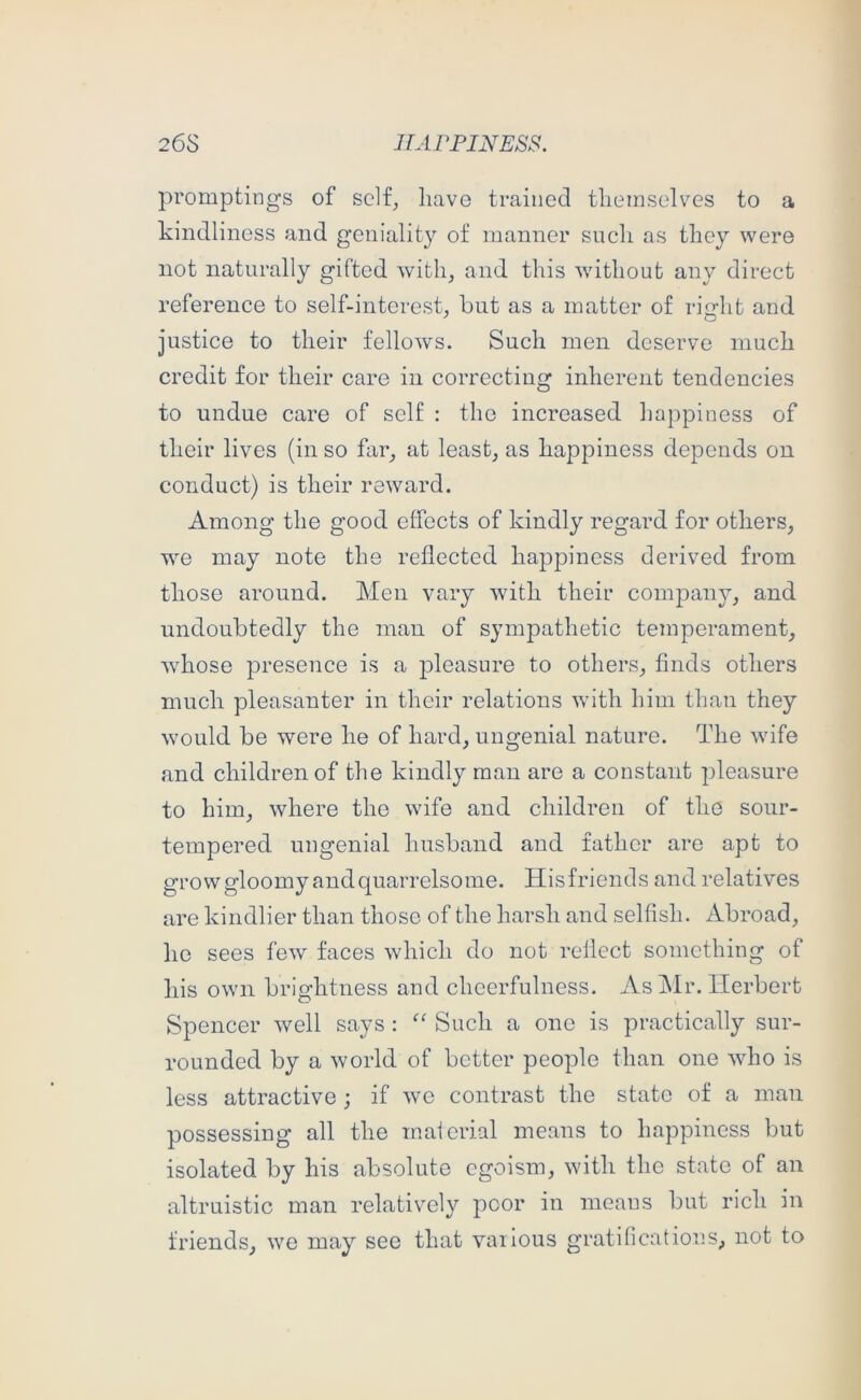 26S JTArriNESS. promptings of self^ have trained themselves to a kindliness and geniality of manner such as they were not naturally gifted witli^ and this without any direct reference to self-interest, but as a matter of rierht and justice to their fellows. Such men deserve much credit for their care in correcting inherent tendencies to undue care of self : the increased happiness of their lives (in so far_, at least, as happiness depends on conduct) is their reward. Among the good clfocts of kindly regard for others, we may note the reflected happiness derived from those around. Men vary with their company, and undoubtedly the man of sympathetic temperament, whose presence is a pleasure to others, finds others much pleasanter in their relations with him than they would be were he of hard, ungenial nature. The wife and children of the kindly man are a constant pleasure to him, where the wife and children of the sour- tempered ungenial husband and father are apt to grow gloomy and quarrelsome. Hisfriends and relatives are kindlier than those of the harsh and selfish. Abroad, he sees few faces which do not reflect something of his own brightness and cheerfulness. As J\lr. Herbert Spencer well says : Such a one is practically sur- rounded by a world of better people than one who is less attractive; if we contrast the state of a man possessing all the inaicrial means to happiness but isolated by his absolute egoism, with the state of an altruistic man relatively poor in meaus but rich in friends, we may see that vaiTous gratifications, not to