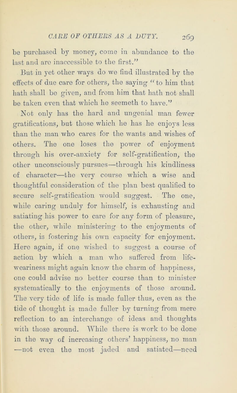 be purchased by money, come in abundance to the last and are inaccessible to the first/’ But in yet other ways do we find illustrated by the effects of due care for others, the saying to him that hath shall bo given, and from him that hath not shall be taken even that which ho seemeth to have.” Not only has the hard and ungonial man fewer gratifications, but those which he has he enjoys less than the man who cares for the wants and wishes of others. The one loses the power of enjoyment through his over-anxiety for self-gratification, the other unconsciously pursues—through his kindliness of character—the very course which a wise and thoughtful consideration of the plan best qualified to secure self-gratification would suggest. The one, while caring unduly for himself, is exhausting and satiating his power to care for any form of pleasure, the other, while ministering to the enjoyments of others, is fostering his own capacity for enjoyment. Here again, if one wished to suggest a course of action by which a man who suffered from life- weariness might again know the charm of happiness, one could advise no better course than to minister systematically to the enjoyments of those around. The very tide of life is made fuller thus, even as the tide of thought is made fuller by turning from mere reflection to an interchange of ideas and thoughts with those around. While there is work to be done in the way of increasing others’ happiness, no man —not even the most jaded and satiated—need