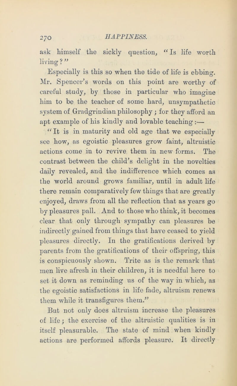 2/0 ask himself the sickly question^ Is life worth living ? ” Especially is this so when the tide of life is ebbing. Mr. Spencer’s words on this point are worthy of careful study, by those in particular who imagine him to be the teacher of some hard, unsympathetic system of Gradgrindian philosophy ; for they afford an apt example of his kindly and lovable teaching :— “ It is in maturity and old age that we especially see how, as egoistic pleasures grow faint, altruistic actions come in to revive them in new forms. The contrast between the child’s delight in the novelties daily revealed, and the indifference which comes as the world around grows familiar, until in adult life there remain comparatively few things that are greatly enjoyed, draws from all the reflection that as years go by pleasures pall. And to those who think, it becomes clear that only through sympathy can pleasures be indirectly gained from things that have ceased to yield pleasures directly. In the gratifications derived by parents from the gratifications of their offspring, this is conspicuously shown. Trite as is the remark that men live afresh in their children, it is needful here to set it down as reminding us of the way in which, as the egoistic satisfactions in life fade, altruism renews them while it transfigures them.” But not only does altruism increase the pleasures of life; the exercise of the altruistic qualities is in itself pleasurable. The state of mind when kindly actions are performed affords pleasure. It directly