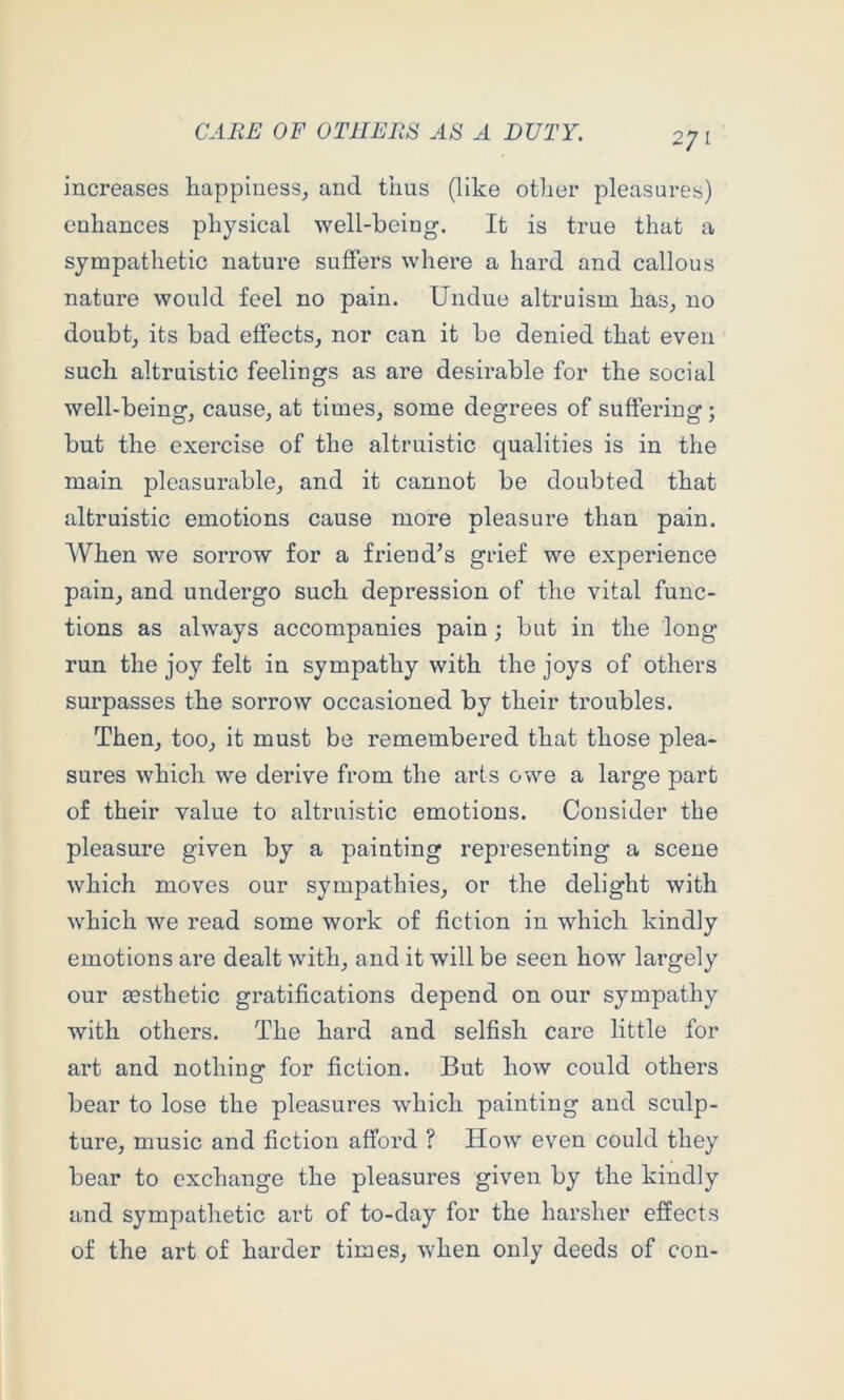 increases liappiaess_, and thus (like other pleasures) enhances physical well-being. It is true that a sympathetic nature suffers where a hard and callous nature would feel no pain. Undue altruism has, no doubt, its bad effects, nor can it be denied that even such altruistic feelings as are desirable for the social well-being, cause, at times, some degrees of suffering ; but the exercise of the altruistic qualities is in the main pleasurable, and it cannot be doubted that altruistic emotions cause more pleasure than pain. When we sorrow for a friend’s grief we experience pain, and undergo such depression of the vital func- tions as always accompanies pain; but in the long run the joy felt in sympathy with the joys of others surpasses the sorrow occasioned by their troubles. Then, too, it must be remembered that those plea- sures which we derive from the arts owe a large part of their value to altruistic emotions. Consider the pleasure given by a painting representing a scene which moves our sympathies, or the delight with which we read some work of fiction in which kindly emotions are dealt with, and it will be seen how largely our aesthetic gratifications depend on our sympathy with others. The hard and selfish care little for art and nothing for fiction. But how could others bear to lose the pleasures which painting and sculp- ture, music and fiction afford ? How even could they bear to exchange the pleasures given by the kindly and sympathetic art of to-day for the harsher effects of the art of harder times, when only deeds of con-