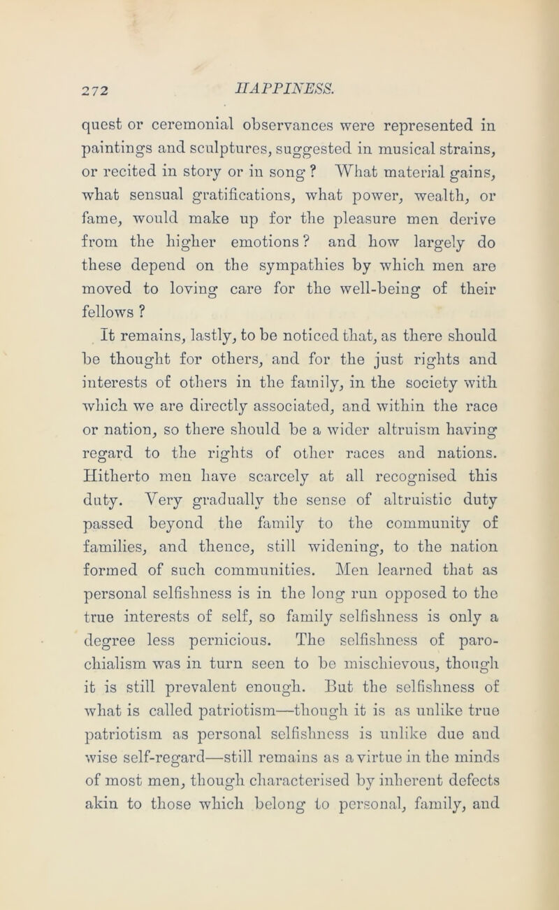 quest or ceremonial observances were represented in paintings and sculptures, suggested in musical strains, or recited in story or in song ? What material gains, what sensual gratifications, what power, wealth, or fame, would make up for the pleasure men derive from the higher emotions ? and bow largely do these depend on the sympathies by which men are moved to loving care for the well-being of their fellows ? It remains, lastly, to be noticed that, as there should be thought for others, and for the just rights and interests of others in the family, in the society with which we are directly associated, and within the race or nation, so there should be a wider altruism having regard to the rights of other races and nations. Hitherto men have scarcely at all recognised this duty. Very gradually the sense of altruistic duty passed beyond the family to the community of families, and thence, still widening, to the nation formed of such communities. Men learned that as personal selfishness is in the long run opposed to the true interests of self, so family selfishness is only a degree less pernicious. The selfishness of paro- chialism was in turn seen to be mischievous, though it is still prevalent enough. But the selfishness of what is called patriotism—though it is as unlike true patriotism as personal selfishness is unlike due and wise self-regard—still remains as a virtue in the minds of most men, though characterised by inherent defects akin to those which belong to personal, family, and