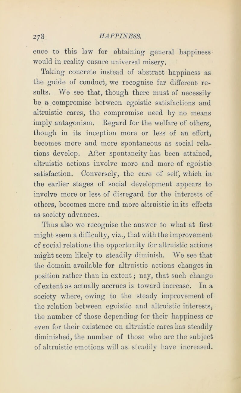 ence to this law for obtaining general happiness would in reality ensure universal misery. Taking concrete instead of abstract happiness as the guide of conduct, wo recognise far different re- sults. We see that, though there must of necessity be a compromise between egoistic satisfactions and altruistic cares, the compromise need by no means imply antagonism. Regard for the welfare of others, though in its inception more or less of an effort, becomes more and more spontaneous as social rela- tions develop. After spontaneity has been attained, altruistic actions involve more and more of egoistic satisfaction. Conversely, the care of self, which in the earlier stages of social development appears to involve more or less of disregard for the interests of others, becomes more and more altruistic in its effects as society advances. Thus also we recognise the answer to what at first might seem a difficulty, viz., that with the improvement of social relations the opportunity for altruistic actions might seem likely to steadily diminish. We see that the domain available for altruistic actions changes in position rather than in extent; nay, that such change of extent as actually accrues is toward increase. In a society where, owing to the steady improvement of the relation between egoistic and altruistic interests, the number of those depending for their happiness or even for their existence on altruistic cares has steadily diminished, the number of those who are the subject of altruistic emotions will as steadily have increased.