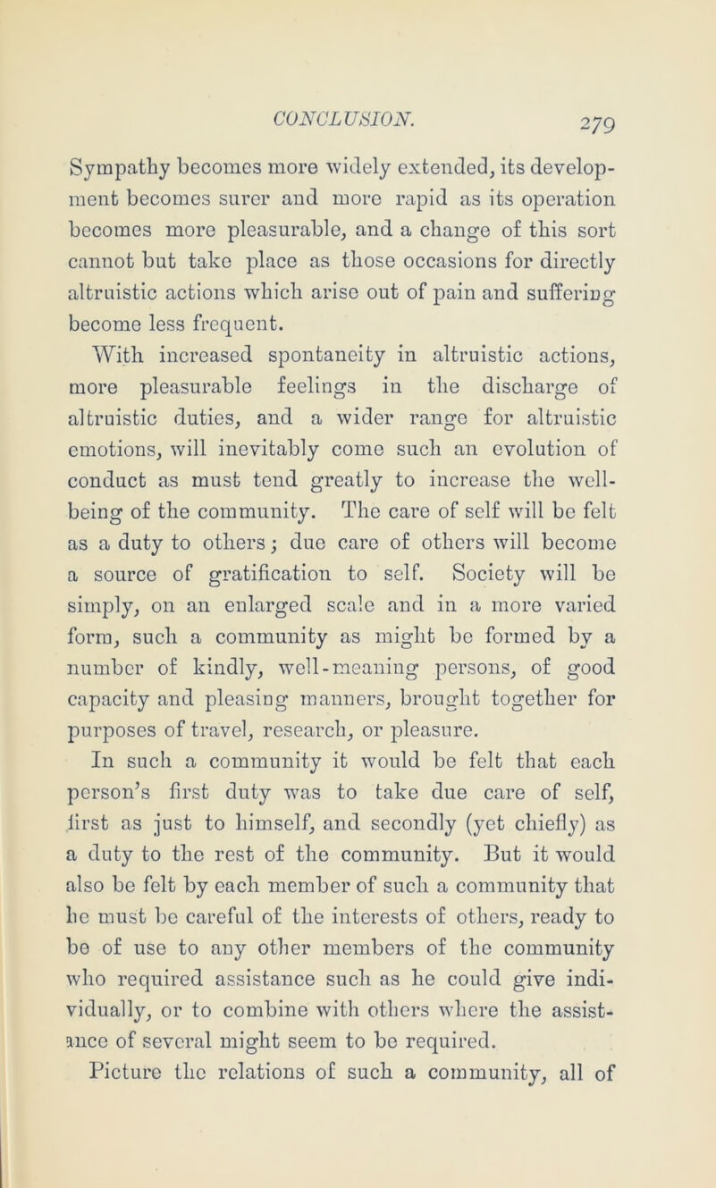 Sympathy becomes more widely extended, its develop- ment becomes surer and more rapid as its operation becomes more pleasurable, and a change of this sort cannot but take place as those occasions for directly altruistic actions which arise out of pain and suffering become less frequent. With increased spontaneity in altruistic actions, more pleasurable feelings in the discharge of altruistic duties, and a wider range for altruistic emotions, will inevitably come such an evolution of conduct as must tend greatly to increase the well- being of the community. The care of self will be felt as a duty to others; due care of others will become a source of gratification to self. Society will be simply, on an enlarged scale and in a more varied form, such a community as might be formed by a number of kindly, well-meaning persons, of good capacity and pleasing manners, brought together for jourposes of travel, research, or pleasure. In such a community it would be felt that each person’s first duty was to take due care of self, first as just to himself, and secondly (yet chiefly) as a duty to the rest of the community. But it would also be felt by each member of such a community that he must be careful of the interests of others, ready to be of use to any other members of the community who required assistance such as he could give indi- vidually, or to combine with others where the assist- ance of several might seem to be required. Picture the relations of such a community, all of