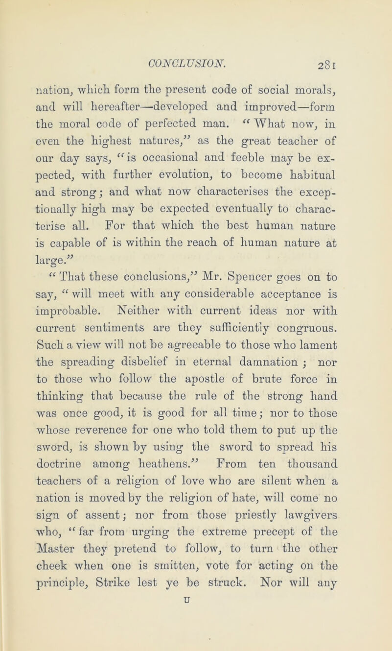 nation^ wliicli form tlie present code of social morals, and will hereafter—developed and improved—form the moral code of perfected man. “ What now, in even the highest natures,^^ as the great teacher of our day says, ^^is occasional and feeble may be ex- pected, with further evolution, to become habitual and strong; and what now characterises the excep- tionally high may be expected eventually to charac- terise all. For that which the best human nature is capable of is within the reach of human nature at large. “ That these conclusions,^^ Mr. Spencer goes on to say, will meet with any considerable acceptance is improbable. Neither with current ideas nor with current sentiments are they sufficiently congruous. Such a view will not be agreeable to those who lament the spreading disbelief in eternal damnation ; nor to those who follow the apostle of brute force in thinking that because the rule of the strong hand was once good, it is good for all time; nor to those whose reverence for one who told them to put up the sword, is shown by using the sword to spread his doctrine among heathens.From ten thousand teachers of a religion of love who are silent when a nation is moved by the religion of hate, will come no sign of assent; nor from those priestly lawgivers who, “ far from urging the extreme precept of the Master they pretend to follow, to turn the other cheek when one is smitten, vote for acting on the principle, Strike lest ye be struck. Nor will any