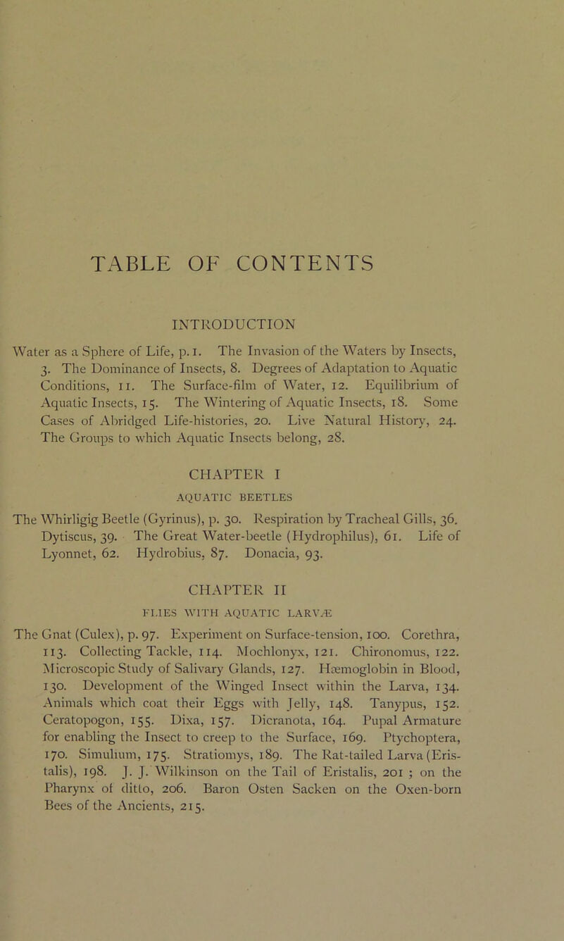 TABLE OF CONTENTS INTRODUCTION Water as a Sphere of Life, p. i. The Invasion of the Waters by Insects, 3. The Dominance of Insects, 8. Degrees of Adaptation to Aquatic Conditions, xi. The Surface-film of Water, 12. Equilibrium of Aquatic Insects, 15. The Wintering of Aquatic Insects, 18. Some Cases of Abridged Life-histories, 20. Live Natural History, 24. The Groups to which Aquatic Insects belong, 28. CHAPTER I AQUATIC BEETLES The Whirligig Beetle (Gyrinus), p. 30. Respiration by Tracheal Gills, 36. Dytiscus, 39. The Great Water-beetle (Hydrophilus), 61. Life of Lyonnet, 62. ITydrobius, 87. Donacia, 93. CHAPTER II FITES WITH AQUATIC I.ARWE The Gnat (Culex), p. 97. Experiment on Surface-tension, 100. Corethra, 113. Collecting Tackle, 114. Mochlonyx, 121. Chironomus, 122. Microscopic Study of Salivary Glands, 127. Haemoglobin in Blood, 130. Development of the Winged Insect within the Larva, 134. Animals which coat their Eggs with Jelly, 148. Tanypus, 152. Ceratopogon, 155. Dixa, 157. Dicranota, 164. Pupal Armature for enabling the Insect to creep to the Surface, 169. Ptychoptera, 170. Simulium, 175. Stratiomys, 189. The Rat-tailed Larva (Eris- talis), 198. J. J. Wilkinson on the Tail of Eristalis, 201 ; on the Pharynx of ditto, 206. Baron Osten Sacken on the Oxen-born Bees of the Ancients, 215.