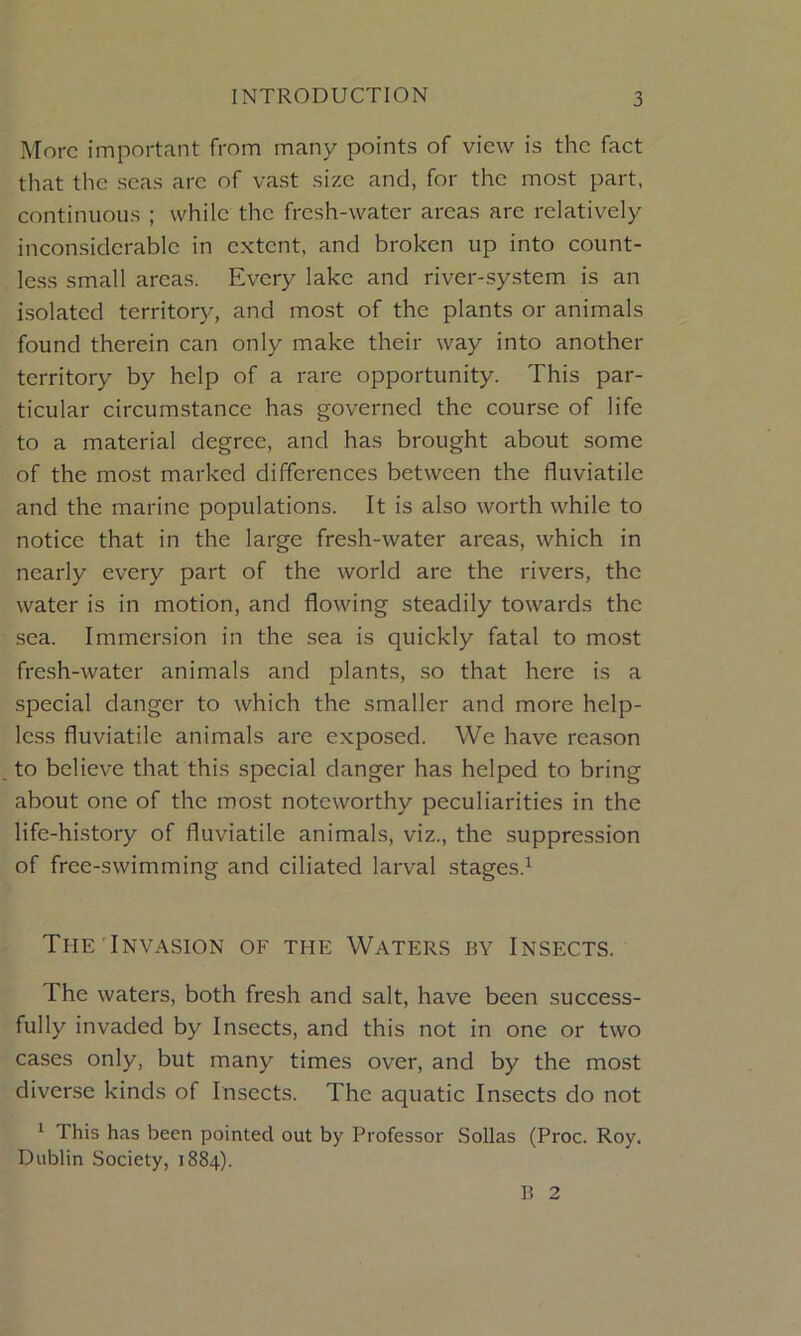 More important from many points of view is the fact that the seas arc of vast size and, for the most part, continuous ; while the fresh-water areas are relatively inconsiderable in extent, and broken up into count- less small areas. Every lake and river-system is an isolated territory, and most of the plants or animals found therein can only make their way into another territory by help of a rare opportunity. This par- ticular circumstance has governed the course of life to a material degree, and has brought about some of the most marked differences between the fluviatile and the marine populations. It is also worth while to notice that in the large fresh-water areas, which in nearly every part of the world are the rivers, the water is in motion, and flowing steadily towards the sea. Immersion in the sea is quickly fatal to most fresh-water animals and plants, so that here is a special danger to which the smaller and more help- less fluviatile animals are exposed. We have reason to believe that this special danger has helped to bring about one of the most noteworthy peculiarities in the life-history of fluviatile animals, viz., the suppression of free-swimming and ciliated larval stages.1 The Invasion of the Waters by Insects. The waters, both fresh and salt, have been success- fully invaded by Insects, and this not in one or two cases only, but many times over, and by the most diverse kinds of Insects. The aquatic Insects do not 1 1 his has been pointed out by Professor Sollas (Proc. Roy. Dublin Society, 1884). B 2