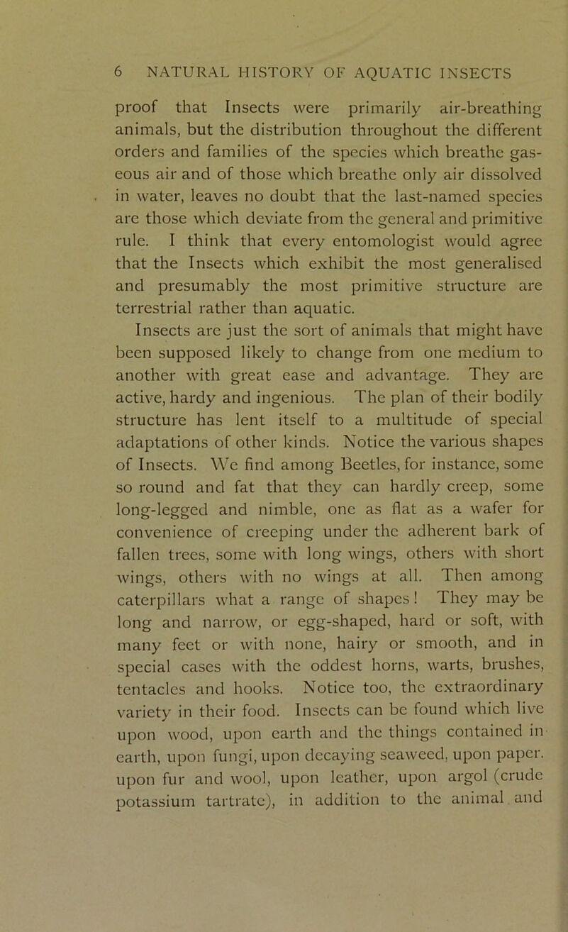 proof that Insects were primarily air-breathing animals, but the distribution throughout the different orders and families of the species which breathe gas- eous air and of those which breathe only air dissolved in water, leaves no doubt that the last-named species are those which deviate from the general and primitive rule. I think that every entomologist would agree that the Insects which exhibit the most generalised and presumably the most primitive structure are terrestrial rather than aquatic. Insects arc just the sort of animals that might have been supposed likely to change from one medium to another with great ease and advantage. They are active, hardy and ingenious. The plan of their bodily structure has lent itself to a multitude of special adaptations of other kinds. Notice the various shapes of Insects. We find among Beetles, for instance, some so round and fat that they can hardly creep, some long-legged and nimble, one as flat as a wafer for convenience of creeping under the adherent bark of fallen trees, some with long wings, others with short wings, others with no wings at all. 1 hen among caterpillars what a range of shapes! I hey may be long and narrow, or egg-shaped, hard or soft, with many feet or with none, hairy or smooth, and in special cases with the oddest horns, warts, brushes, tentacles and hooks. Notice too, the extraordinary variety in their food. Insects can be found which live upon wood, upon earth and the things contained in earth, upon fungi, upon decaying seaweed, upon paper, upon fur and wool, upon leather, upon argol (crude potassium tartrate), in addition to the animal and