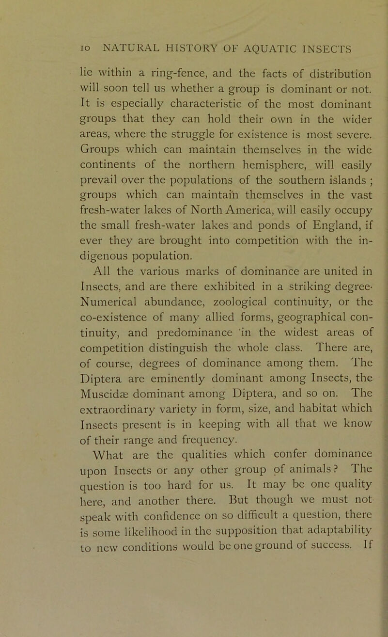 lie within a ring-fence, and the facts of distribution will soon tell us whether a group is dominant or not. It is especially characteristic of the most dominant groups that they can hold their own in the wider areas, where the struggle for existence is most severe. Groups which can maintain themselves in the wide continents of the northern hemisphere, will easily prevail over the populations of the southern islands ; groups which can maintain themselves in the vast fresh-water lakes of North America, will easily occupy the small fresh-water lakes and ponds of England, if ever they are brought into competition with the in- digenous population. All the various marks of dominance are united in Insects, and arc there exhibited in a striking degree- Numerical abundance, zoological continuity, or the co-existence of many allied forms, geographical con- tinuity, and predominance in the widest areas of competition distinguish the whole class. There are, of course, degrees of dominance among them. The Diptera are eminently dominant among Insects, the Muscidae dominant among Diptera, and so on. The extraordinary variety in form, size, and habitat which Insects present is in keeping with all that we know of their range and frequency. What are the qualities which confer dominance upon Insects or any other group of animals? The question is too hard for us. It may be one quality here, and another there. But though we must not speak with confidence on so difficult a question, there is some likelihood in the supposition that adaptability to new conditions would be one ground of success. If