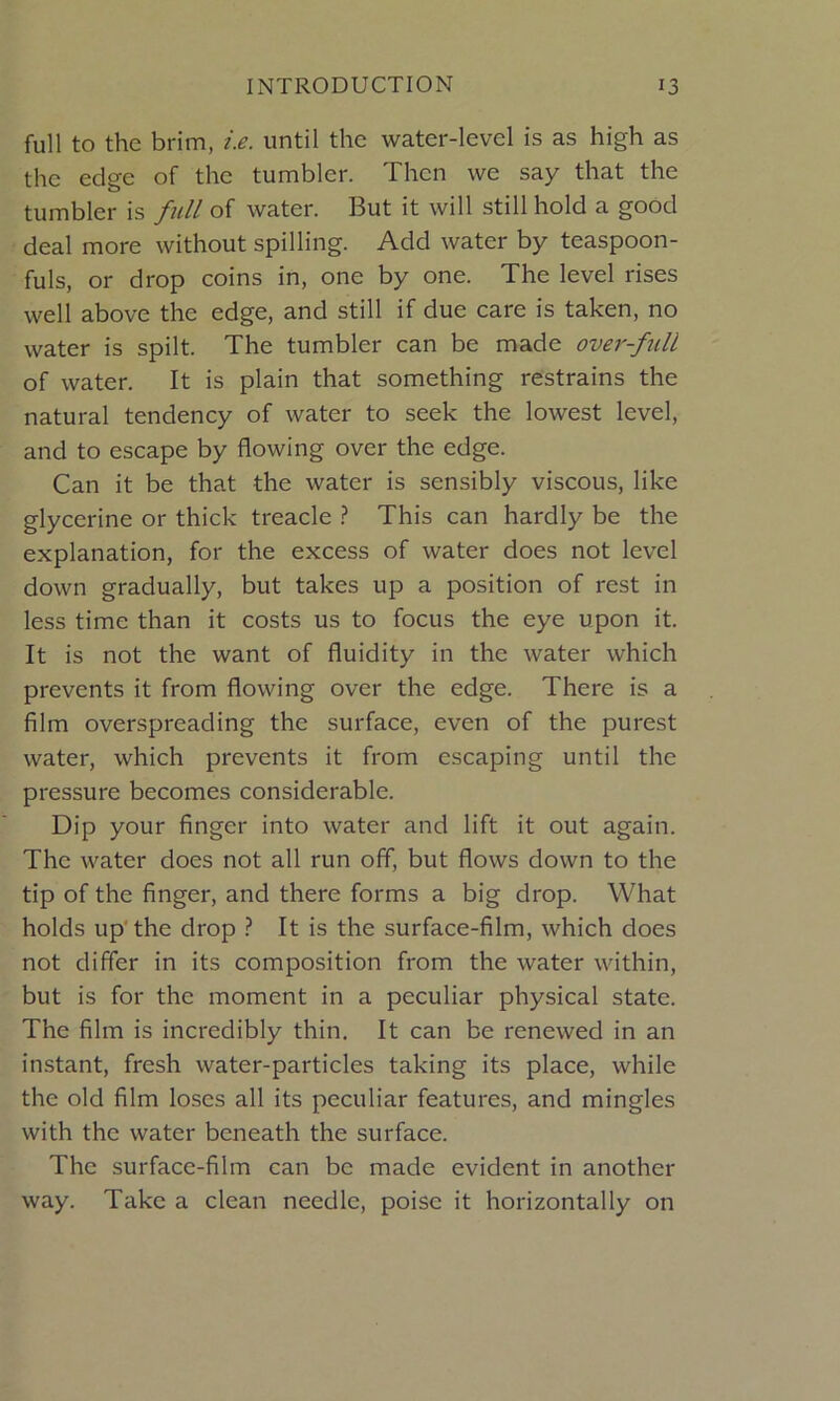 full to the brim, i.e. until the water-level is as high as the edge of the tumbler. Then we say that the tumbler is full of water. But it will still hold a good deal more without spilling. Add water by teaspoon- fuls, or drop coins in, one by one. The level rises well above the edge, and still if due care is taken, no water is spilt. The tumbler can be made over-full of water. It is plain that something restrains the natural tendency of water to seek the lowest level, and to escape by flowing over the edge. Can it be that the water is sensibly viscous, like glycerine or thick treacle ? This can hardly be the explanation, for the excess of water does not level down gradually, but takes up a position of rest in less time than it costs us to focus the eye upon it. It is not the want of fluidity in the water which prevents it from flowing over the edge. There is a film overspreading the surface, even of the purest water, which prevents it from escaping until the pressure becomes considerable. Dip your finger into water and lift it out again. The water does not all run off, but flows down to the tip of the finger, and there forms a big drop. What holds up the drop ? It is the surface-film, which does not differ in its composition from the water within, but is for the moment in a peculiar physical state. The film is incredibly thin. It can be renewed in an instant, fresh water-particles taking its place, while the old film loses all its peculiar features, and mingles with the water beneath the surface. The surface-film can be made evident in another way. Take a clean needle, poise it horizontally on