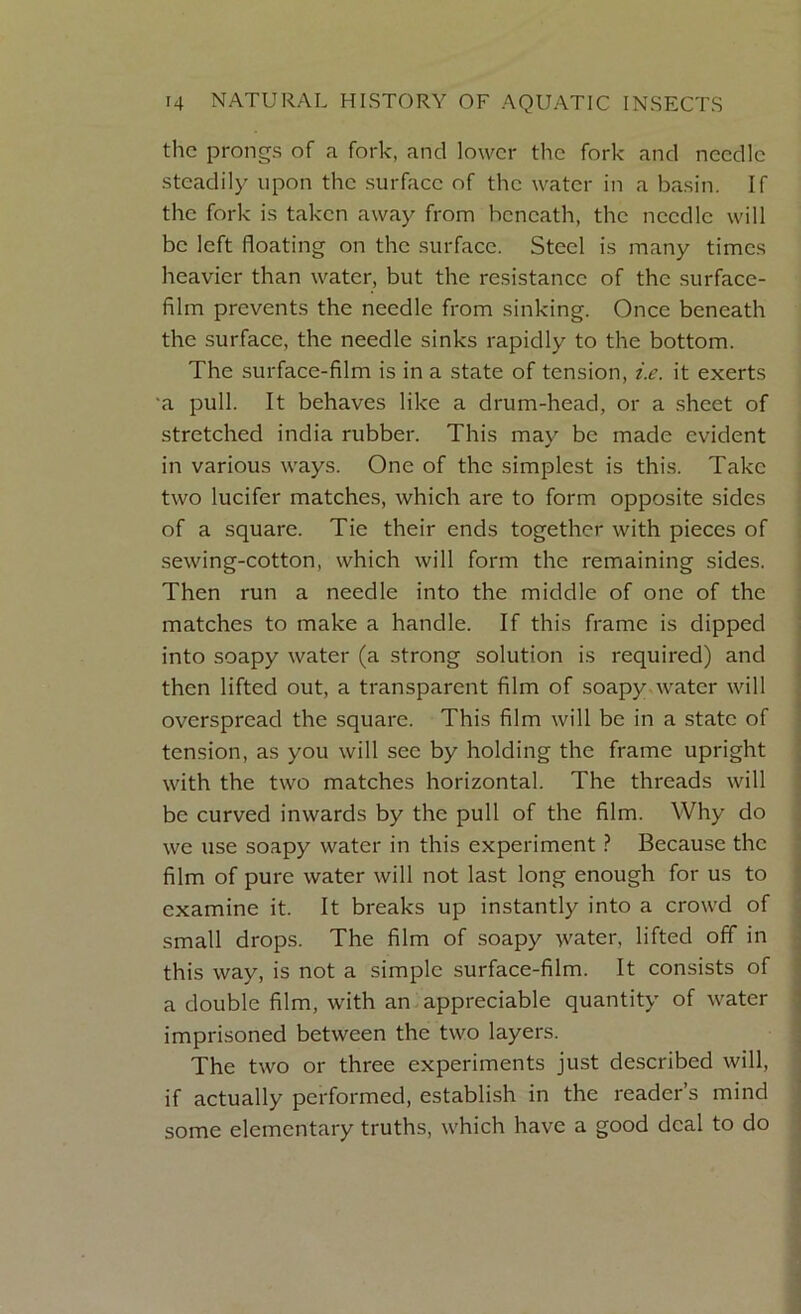 the prongs of a fork, and lower the fork and needle steadily upon the surface of the water in a basin. If the fork is taken away from beneath, the needle will be left floating on the surface. Steel is many times heavier than water, but the resistance of the surface- film prevents the needle from sinking. Once beneath the surface, the needle sinks rapidly to the bottom. The surface-film is in a state of tension, i.e. it exerts ■a pull. It behaves like a drum-head, or a sheet of stretched india rubber. This may be made evident in various ways. One of the simplest is this. Take two lucifer matches, which are to form opposite sides of a square. Tie their ends together with pieces of sewing-cotton, which will form the remaining sides. Then run a needle into the middle of one of the matches to make a handle. If this frame is dipped into soapy water (a strong solution is required) and then lifted out, a transparent film of soapy water will overspread the square. This film will be in a state of tension, as you will sec by holding the frame upright with the two matches horizontal. The threads will be curved inwards by the pull of the film. Why do we use soapy water in this experiment ? Because the film of pure water will not last long enough for us to examine it. It breaks up instantly into a crowd of small drops. The film of soapy water, lifted off in this way, is not a simple surface-film. It consists of a double film, with an appreciable quantity of water imprisoned between the two layers. The two or three experiments just described will, if actually performed, establish in the reader’s mind some elementary truths, which have a good deal to do