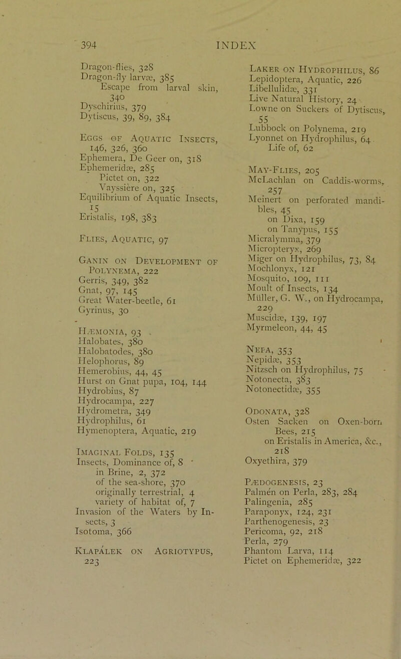 Dragon-flies, 32S Dragon-fly lar V£e> 385 Escape from larval skin, 340 Dyschirius, 379 Dytiscus, 39, 89, 384 Eggs of Aquatic Insects, 146, 326, 360 Ephemera, De Geer on, 31S Ephemeral re, 285 Pictet on, 322 Vayssiere on, 325 Equilibrium of Aquatic Insects, 15 Eristalis, 198, 383 Flies, Aquatic, 97 Ganix on Development of Polyxema, 222 Gerris, 349, 3S2 Gnat, 97, 145 Great Water-beetle, 61 Gyrinus, 30 I Demon 1 a, 93 . Halobates, 380 Halobatodes, 3S0 Helophorus, 89 Hemerobius, 44, 45 Hurst on Gnat pupa, 104, 144 Hydrobius, 87 Hydrocampa, 227 Hydrometra, 349 Hydrophilus, 61 Hymenoptera, Aquatic, 219 Imaginai. Folds, 135 Insects, Dominance of, 8 ' in Brine, 2, 372 of the sea-shore, 370 originally terrestrial, 4 variety of habitat of, 7 Invasion of the Waters by In- sects, 3 Isotoma, 366 Klapalek on Agriotypus, 223 Laker on Hydrophilus, 86 Lepidoptera, Aquatic, 226 Libellulidce, 331 Live Natural History, 24 Lowne on Suckers of Dytiscus, 55 Lubbock on Polynema, 219 Lyonnet on Hydrophilus, 64 Life of, 62 May-Flies, 205 McLachlan on Caddis-worms, . 257 Meinert on perforated mandi- bles, 45 on Dixa, 159 on Tanypus, 155 Micralymma, 379 Micropteryx, 269 Miger on Hydrophilus, 73, 84 Mochlonyx, 121 Mosquito, 109, hi Moult of Insects, 134 Muller, G. W., on Hydrocampa, 229 Muscidre, 139, 197 Myrmeleon, 44, 45 I Nepa, 353 Nepidte, 353 Nitzsch on Hydrophilus, 75 Notonecta, 383 Notonectida, 355 Odonata, 328 Osten Sacken on Oxen-born Bees, 215 on Eristalis in America, &c., 21S Oxyethira, 379 Pedogenesis, 23 Palmen on Perla, 283, 284 Palingenia, 2S5 Paraponyx, 124, 231 Parthenogenesis, 23 Pericoma, 92, 218 Perla, 279 Phantom Larva, 114 Pictet on Ephemeridte, 322