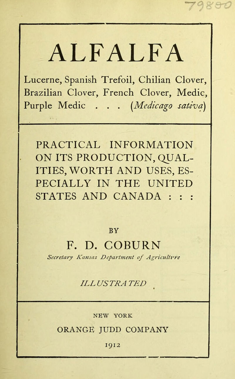 -—rO ALFALFA Lucerne, Spanish Trefoil, Chilian Clover, Brazilian Clover, French Clover, Medic, Purple Medic . . . {Medicago sat-ivd^ PRACTICAL INFORMATION ON ITS PRODUCTION, QUAL- ITIES, WORTH AND USES, ES- PECIALLY IN THE UNITED STATES AND CANADA : : ; BY F. D. COBURN Secretary Kansas Department of Agricultfre ILLUSTRATED NEW YORK ORANGE JUDD COMPANY 1912