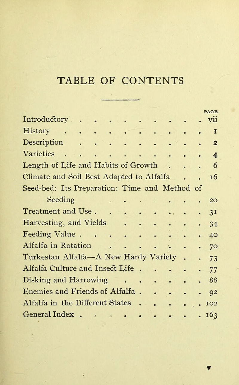 TABLE OF CONTENTS PAGE Introdudlory vii History I Description 2 Varieties 4 Length of Life and Habits of Growth ... 6 Climate and Soil Best Adapted to Alfalfa . .16 Seed-bed: Its Preparation: Time and Method of Seeding 20 Treatment and Use 31 Harvesting, and Yields 34 Feeding Value 40 Alfalfa in Rotation ....... 70 Turkestan Alfalfa—A New Hardy Variety . . 73 Alfalfa Culture and Insedl Life 77 Disking and Harrowing 88 Enemies and Friends of Alfalfa . . . . .92 Alfalfa in the Different States . . . . , . 102 General Index . . 163 ¥