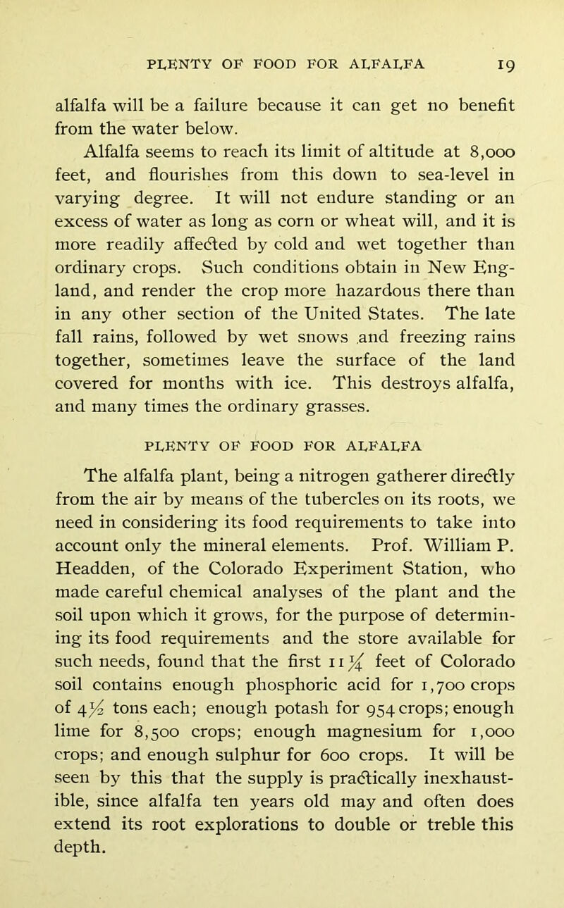 alfalfa will be a failure because it can get no benefit from the water below. Alfalfa seems to reach its limit of altitude at 8,000 feet, and flourishes from this down to sea-level in varying degree. It will not endure standing or an excess of water as long as corn or wheat will, and it is more readily affedted by cold and wet together than ordinary crops. Such conditions obtain in New Eng- land, and render the crop more hazardous there than in any other section of the United States. The late fall rains, followed by wet snows and freezing rains together, sometimes leave the surface of the land covered for months with ice. This destroys alfalfa, and many times the ordinary grasses. pfenty of food for affaffa The alfalfa plant, being a nitrogen gatherer diredlly from the air by means of the tubercles on its roots, we need in considering its food requirements to take into account only the mineral elements. Prof. William P. Headden, of the Colorado Experiment Station, who made careful chemical analyses of the plant and the soil upon which it grows, for the purpose of determin- ing its food requirements and the store available for such needs, found that the first 11 % feet of Colorado soil contains enough phosphoric acid for i, 700 crops of tons each; enough potash for 954 crops; enough lime for 8,500 crops; enough magnesium for 1,000 crops; and enough sulphur for 600 crops. It will be seen by this that the supply is practically inexhaust- ible, since alfalfa ten years old may and often does extend its root explorations to double or treble this depth.