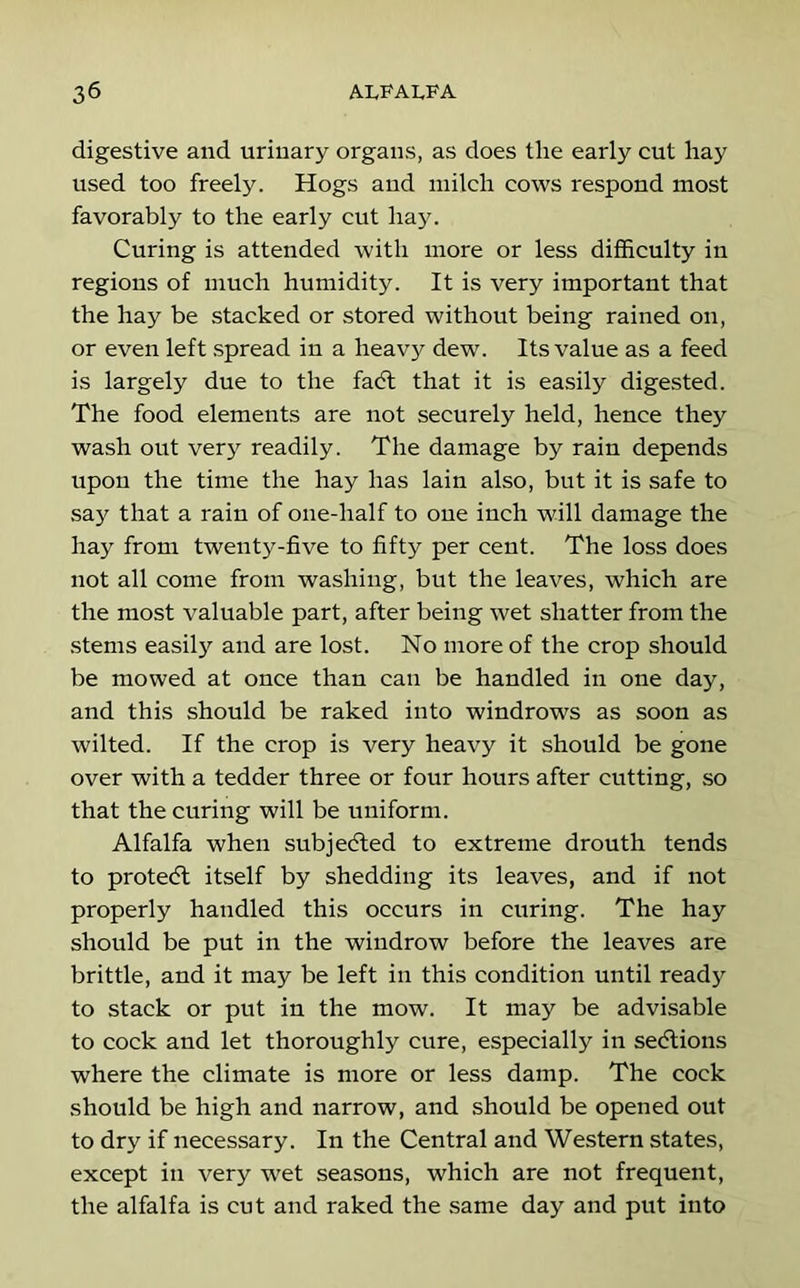 digestive and urinary organs, as does tlie early cut liay used too freely. Hogs and milch cows respond most favorably to the early cut hay. Curing is attended with more or less difficulty in regions of much humidity. It is very important that the hay be stacked or stored without being rained on, or even left spread in a heavy dew. Its value as a feed is largely due to the fadl that it is easily digested. The food elements are not securely held, hence they wash out very readily. The damage by rain depends upon the time the hay has lain also, but it is safe to say that a rain of one-half to one inch will damage the hay from twenty-five to fifty per cent. The loss does not all come from washing, but the leaves, which are the most valuable part, after being wet shatter from the stems easily and are lost. No more of the crop should be mowed at once than can be handled in one day, and this should be raked into windrows as soon as wilted. If the crop is very heavy it should be gone over with a tedder three or four hours after cutting, so that the curing will be uniform. Alfalfa when subjecfled to extreme drouth tends to protecSl itself by shedding its leaves, and if not properly handled this occurs in curing. The hay should be put in the windrow before the leaves are brittle, and it may be left in this condition until ready to stack or put in the mow. It may be advisable to cock and let thoroughly cure, especially in sedlions where the climate is more or less damp. The cock should be high and narrow, and should be opened out to dry if necessary. In the Central and Western states, except in very wet seasons, which are not frequent, the alfalfa is cut and raked the same day and put into