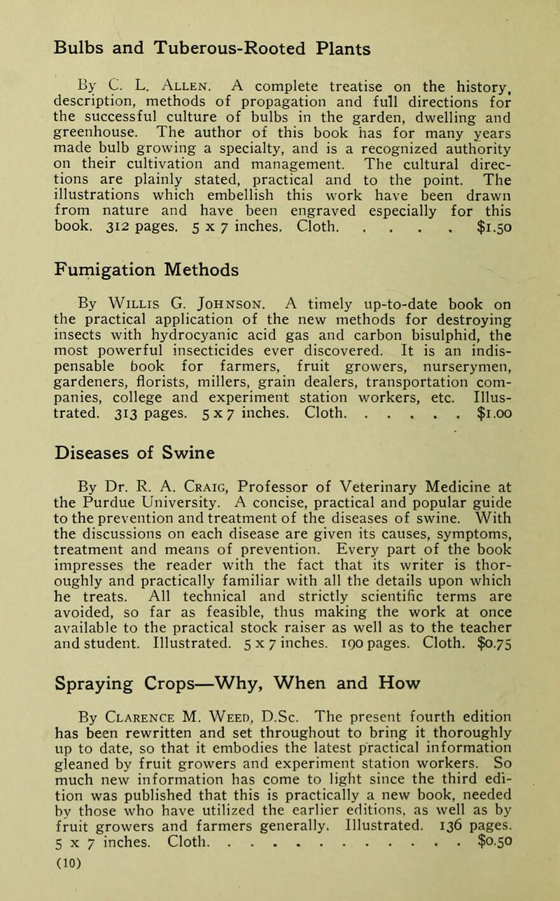 Bulbs and Tuberous-Rooted Plants By C. L. Allen. A complete treatise on the history, description, methods of propagation and full directions for the successful culture of bulbs in the garden, dwelling and greenhouse. The author of this book has for many years made bulb growing a specialty, and is a recognized authority on their cultivation and management. The cultural direc- tions are plainly stated, practical and to the point. The illustrations which embellish this work have been drawn from nature and have been engraved especially for this book. 312 pages. 5x7 inches. Cloth $1.50 Fumigation Methods By Willis G. Johnson. A timely up-to-date book on the practical application of the new methods for destroying insects with hydrocyanic acid gas and carbon bisulphid, the most powerful insecticides ever discovered. It is an indis- pensable book for farmers, fruit growers, nurserymen, gardeners, florists, millers, grain dealers, transportation com- panies, college and experiment station workers, etc. Illus- trated. 313 pages. 5x7 inches. Cloth $1.00 Diseases of Swine By Dr. R. A. Craig, Professor of Veterinary Medicine at the Purdue University. A concise, practical and popular guide to the prevention and treatment of the diseases of swine. With the discussions on each disease are given its causes, symptoms, treatment and means of prevention. Every part of the book impresses the reader with the fact that its writer is thor- oughly and practically familiar with all the details upon which he treats. All technical and strictly scientific terms are avoided, so far as feasible, thus making the work at once available to the practical stock raiser as well as to the teacher and student. Illustrated. 5 x 7 inches, igo pages. Cloth. $0.75 Spraying Crops—Why, When and How By Clarence M. Weed, D.Sc. The present fourth edition has been rewritten and set throughout to bring it thoroughly up to date, so that it embodies the latest practical information gleaned by fruit growers and experiment station workers. So much new information has come to light since the third edi- tion was published that this is practically a new book, needed by those who have utilized the earlier editions, as well as by fruit growers and farmers generally. Illustrated. 136 pages. 5x7 inches. Cloth $0.50 (10)