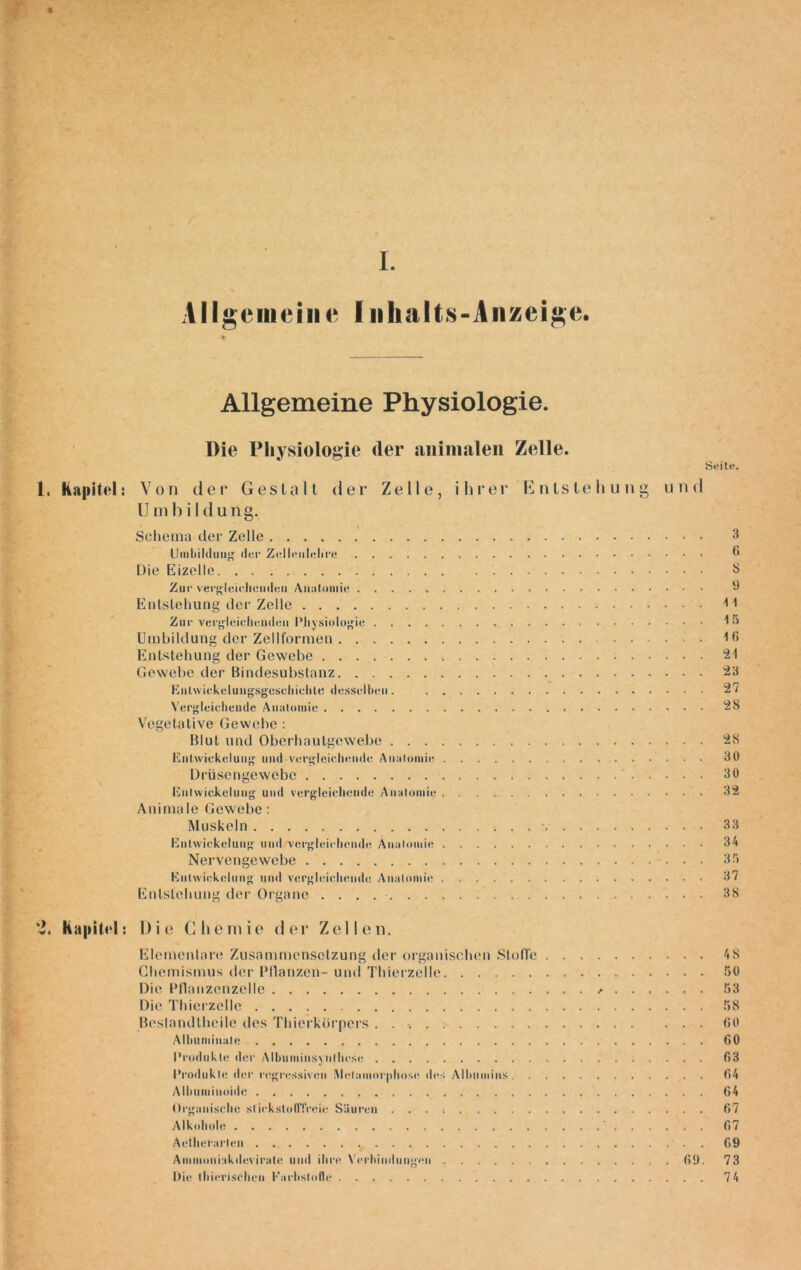 I. Allgemeine Inhalts-Anzeige. Allgemeine Physiologie. Die Physiologie der animalen Zelle. Seite. 1. Kapitel: Von der Gestalt der Zelle, ihrer Entstehung und U m b i 1 d u n g. Schema der Zelle 3 Umbildung' der Zelleulelire 6 Die Eizelle . S Zur vergleichenden Anatomie ü Entstehung der Zelle 11 Zur vergleichenden Physiologie t« Umbildung der Zellformen Iß Entstehung der Gewebe Gewebe der Bindesubstanz 23 ßntvviekclungsgcschichte desselben. 2/ Vergleichende Anatomie 28 Vegetative Gewebe: Blut und Oberbautgewebe 28 Entwickelung und vergleichende Anatomie 30 Drüsengewebe 30 Entwickelung und vergleichende Anatomie 32 Animale Gewebe: Muskeln • 33 Entwickelung uud/vergleichende Anatomie 34 Nervengewebe 35 Entwickelung und vergleichende Anatomie 37 Entstehung der Organe . . . 38 Kapitel: D i e Che m ie d er Zellen. Elementare Zusammensetzung der organischen Stoffe 4 8 Chemismus der Pflanzen- und Thierzelle 50 Die Pflanzcnzelle * 53 Die Thierzelle 58 Beslandtheile des Thierkörpers . . 60 Alhumiuulc 60 Produkte der Albumiiisynlhcsc f>3 Produkte der regressiven Metamorphose des Albumins 64 Alhuminuidc 64 Organische stickstofffreie Säuren 67 Alkohole ' 67 Aethefarlen 69 Ammoniakdcviratc und ihre Verbindungen 69. 73