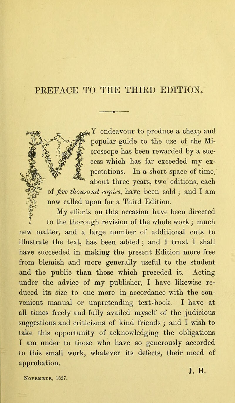 ;Y endeavour to produce a cheap and popular guide to the use of the Mi- croscope has been rewarded by a suc- cess which has far exceeded my ex- pectations. In a short space of time, about three years, two editions, each of Jive thousand copies, have been sold ; and I am now called upon for a Third Edition. My efforts on this occasion have been directed to the thorough revision of the whole work • much new matter, and a large number of additional cuts to illustrate the text, has been added ; and I trust I shall have succeeded in making the present Edition more free from blemish and more generally useful to the student and the public than those which preceded it. Acting under the advice of my publisher, I have likewise re- duced its size to one more in accordance with the con- venient manual or unpretending text-book. I have at all times freely and fully availed myself of the judicious suggestions and criticisms of kind friends ; and I wish to take this opportunity of acknowledging the obligations I am under to those who have so generously accorded to this small work, whatever its defects, their meed of approbation. November, 1857. J. H.