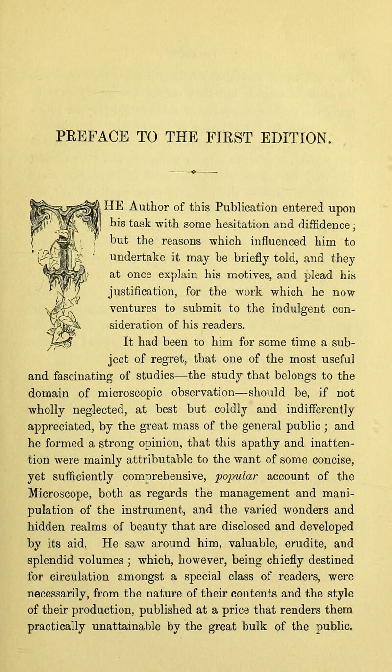 HE Author of this Publication entered upon his task with some hesitation and diffidence ■ but the reasons which influenced him to undertake it may be briefly told, and they at once explain his motives, and plead his justification, for the work which he now ventures to submit to the indulgent con- sideration of his readers. It had been to him for some time a sub- ject of regret, that one of the most useful and fascinating of studies—the study that belongs to the domain of microscopic observation—should be, if not wholly neglected, at best but coldly and indifferently appreciated, by the great mass of the general public; and he formed a strong opinion, that this apathy and inatten- tion were mainly attributable to the want of some concise, yet sufficiently comprehensive, popular account of the Microscope, both as regards the management and mani- pulation of the instrument, and the varied wonders and hidden realms of beauty that are disclosed and developed by its aid. He saw around him, valuable, erudite, and splendid volumes ; which, however, being chiefly destined for circulation amongst a special class of readers, were necessarily, from the nature of their contents and the style of their production, published at a price that renders them practically unattainable by the great bulk of the public.