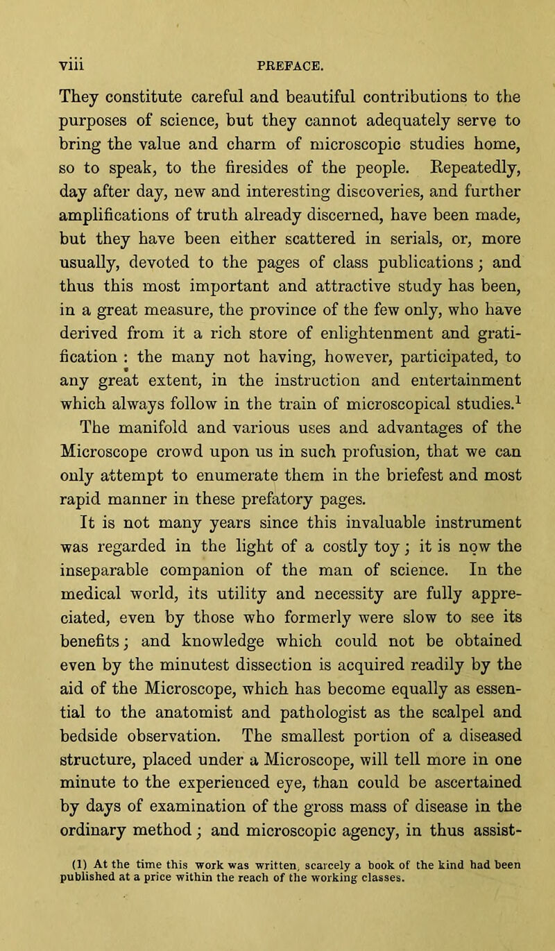 They constitute careful and beautiful contributions to the purposes of science, but they cannot adequately serve to bring the value and charm of microscopic studies home, so to speak, to the firesides of the people. Repeatedly, day after day, new and interesting discoveries, and further amplifications of truth already discerned, have been made, but they have been either scattered in serials, or, more usually, devoted to the pages of class publications; and thus this most important and attractive study has been, in a great measure, the province of the few only, who have derived from it a rich store of enlightenment and grati- fication : the many not having, however, participated, to any great extent, in the instruction and entertainment which always follow in the train of microscopical studies.1 The manifold and various uses and advantages of the Microscope crowd upon us in such profusion, that we can only attempt to enumerate them in the briefest and most rapid manner in these prefatory pages. It is not many years since this invaluable instrument was regarded in the light of a costly toy; it is now the inseparable companion of the man of science. In the medical world, its utility and necessity are fully appre- ciated, even by those who formerly were slow to see its benefits; and knowledge which could not be obtained even by the minutest dissection is acquired readily by the aid of the Microscope, which has become equally as essen- tial to the anatomist and pathologist as the scalpel and bedside observation. The smallest portion of a diseased structure, placed under a Microscope, will tell more in one minute to the experienced eye, than could be ascertained by days of examination of the gross mass of disease in the ordinary method; and microscopic agency, in thus assist- (1) At the time this work was written, scarcely a book of the kind had been published at a price within the reach of the working classes.