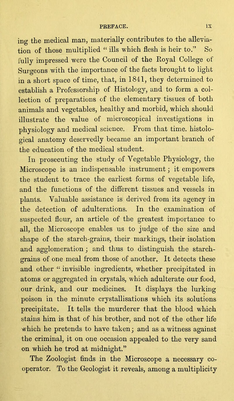 ing the medical man, materially contributes to the allevia- tion of those multiplied “ ills which flesh is heir to.” So fully impressed were the Council of the Royal College of Surgeons with the importance of the facts brought to light in a short space of time, that, in 1841, they determined to establish a Professorship of Histology, and to form a col- lection of preparations of the elementary tissues of both animals and vegetables, healthy and morbid, which should illustrate the value of microscopical investigations in physiology and medical science. From that time, histolo- gical anatomy deservedly became an important branch of the education of the medical student. In prosecuting the study of Vegetable Physiology, the Microscope is an indispensable instrument; it empowers the student to trace the earliest forms of vegetable life, and the functions of the different tissues and vessels in plants. Valuable assistance is derived from its agency in the detection of adulterations. In the examination of suspected flour, an article of the greatest importance to all, the Microscope enables us to judge of the size and shape of the starch-grains, their markings, their isolation and agglomeration; and thus to distinguish the starch- grains of one meal from those of another. It detects these and other “ invisible ingredients, whether precipitated in atoms or aggregated in crystals, which adulterate our food, our drink, and our medicines. It displays the lurking poison in the minute crystallisations which its solutions precipitate. It tells the murderer that the blood which stains him is that of his brother, and not of the other life which he pretends to have taken; and as a witness against the criminal, it on one occasion appealed to the very sand on which he trod at midnight.” The Zoologist finds in the Microscope a necessary co- operator. To the Geologist it reveals, among a multiplicity