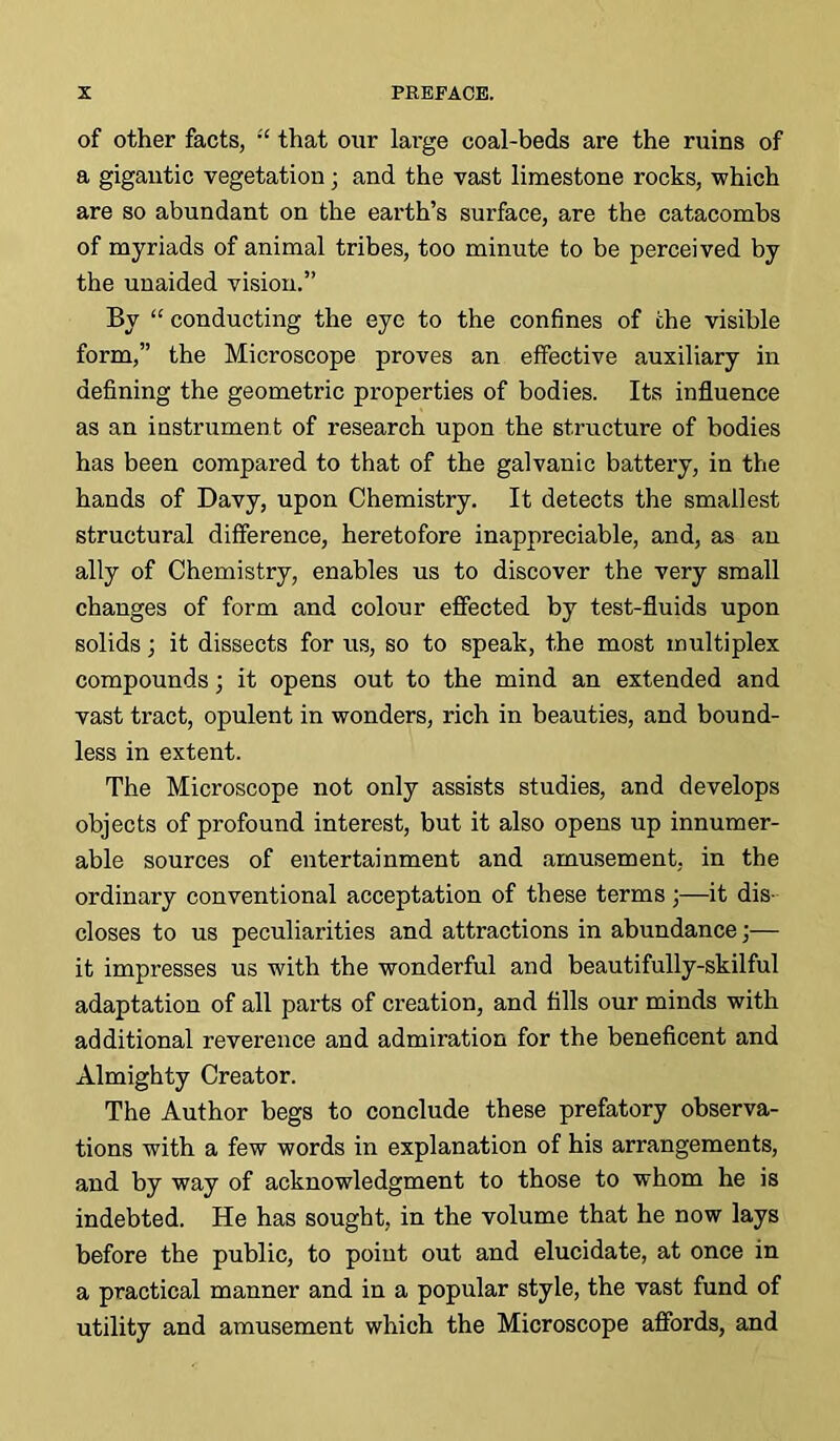 of other facts, :c that our large coal-beds are the ruins of a gigantic vegetation ■ and the vast limestone rocks, which are so abundant on the earth’s surface, are the catacombs of myriads of animal tribes, too minute to be perceived by the unaided vision.” By “ conducting the eye to the confines of the visible form,” the Microscope proves an effective auxiliary in defining the geometric properties of bodies. Its influence as an instrument of research upon the structure of bodies has been compared to that of the galvanic battery, in the hands of Davy, upon Chemistry. It detects the smallest structural difference, heretofore inappreciable, and, as an ally of Chemistry, enables us to discover the very small changes of form and colour effected by test-fluids upon solids; it dissects for us, so to speak, the most multiplex compounds; it opens out to the mind an extended and vast tract, opulent in wonders, rich in beauties, and bound- less in extent. The Microscope not only assists studies, and develops objects of profound interest, but it also opens up innumer- able sources of entertainment and amusement, in the ordinary conventional acceptation of these terms ;—it dis- closes to us peculiarities and attractions in abundance;— it impresses us with the wonderful and beautifully-skilful adaptation of all parts of creation, and fills our minds with additional reverence and admiration for the beneficent and Almighty Creator. The Author begs to conclude these prefatory observa- tions with a few words in explanation of his arrangements, and by way of acknowledgment to those to whom he is indebted. He has sought, in the volume that he now lays before the public, to point out and elucidate, at once in a practical manner and in a popular style, the vast fund of utility and amusement which the Microscope affords, and