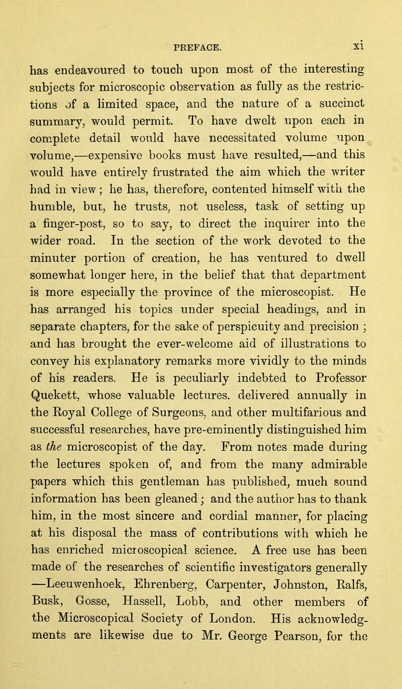 has endeavoured to touch upon most of the interesting subjects for microscopic observation as fully as the restric- tions of a limited space, and the nature of a succinct summary, would permit. To have dwelt upon each in complete detail would have necessitated volume upon volume,—expensive books must have resulted,—and this would have entirely frustrated the aim which the writer had in view ; he has, therefore, contented himself with the humble, but, he trusts, not useless, task of setting up a finger-post, so to say, to direct the inquirer into the wider road. In the section of the work devoted to the minuter portion of creation, he has ventured to dwell somewhat longer here, in the belief that that department is more especially the province of the microscopist. He has arranged his topics under special headings, and in separate chapters, for the sake of perspicuity and precision ; and has brought the ever-welcome aid of illustrations to convey his explanatory remarks more vividly to the minds of his readers. He is peculiarly indebted to Professor Quekett, whose valuable lectures, delivered annually in the Royal College of Surgeons, and other multifarious and successful researches, have pre-eminently distinguished him as the microscopist of the day. From notes made during the lectures spoken of, and from the many admirable papers which this gentleman has published, much sound information has been gleaned; and the author has to thank him, in the most sincere and cordial manner, for placing at his disposal the mass of contributions with which he has enriched microscopical science. A free use has been made of the researches of scientific investigators generally —Leeuwenhoek, Ehrenberg, Carpenter, Johnston, Ralfs, Busk, Gosse, Plassell, Lobb, and other members of the Microscopical Society of London. His acknowledg- ments are likewise due to Mr. George Pearson, for the