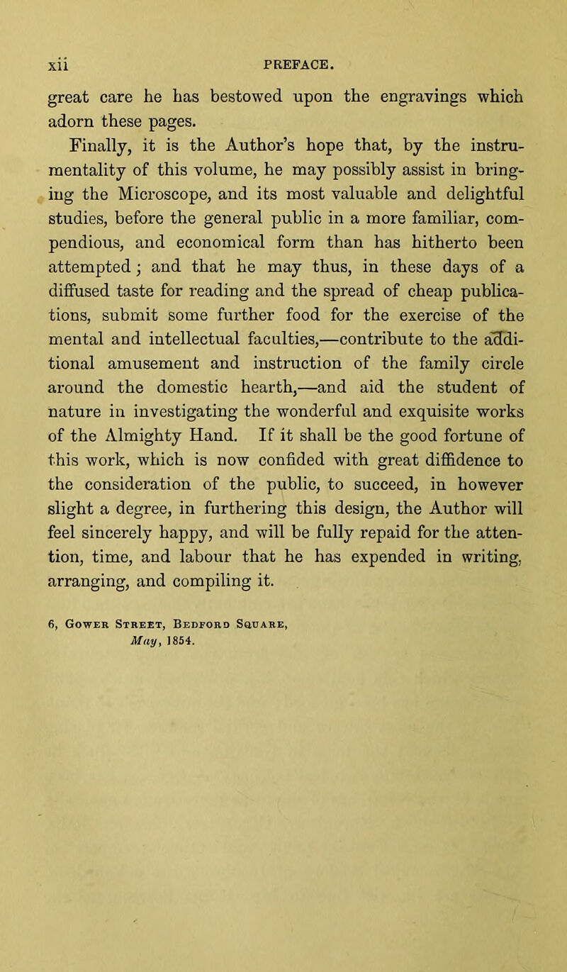 great care he has bestowed upon the engravings which adorn these pages. Finally, it is the Author’s hope that, by the instru- mentality of this volume, he may possibly assist in bring- ing the Microscope, and its most valuable and delightful studies, before the general public in a more familiar, com- pendious, and economical form than has hitherto been attempted ; and that he may thus, in these days of a diffused taste for reading and the spread of cheap publica- tions, submit some further food for the exercise of the mental and intellectual faculties,—contribute to the addi- tional amusement and instruction of the family circle around the domestic hearth,—and aid the student of nature in investigating the wonderful and exquisite works of the Almighty Hand. If it shall be the good fortune of this work, which is now confided with great diffidence to the consideration of the public, to succeed, in however slight a degree, in furthering this design, the Author will feel sincerely happy, and will be fully repaid for the atten- tion, time, and labour that he has expended in writing, arranging, and compiling it. 6, Gower Street, Bedford Square, May, 1854.