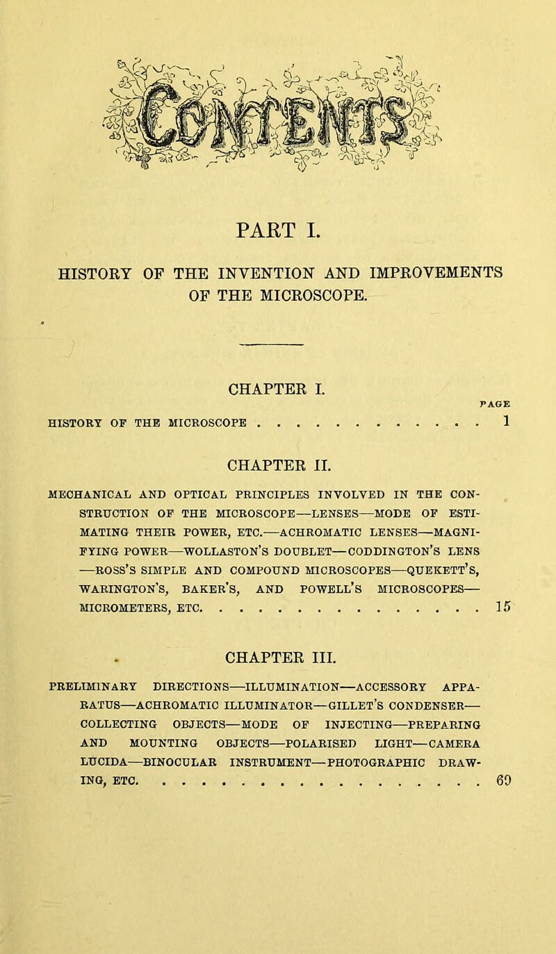 PAET L HISTORY OF THE INVENTION AND IMPROVEMENTS OF THE MICROSCOPE. CHAPTER I. PAGE HISTORY OF THE MICROSCOPE 1 CHAPTER II. MECHANICAL AND OPTICAL PRINCIPLES INVOLVED IN THE CON- STRUCTION OF THE MICROSCOPE—LENSES—MODE OF ESTI- MATING THEIR POWER, ETC.—ACHROMATIC LENSES—MAGNI- FYING POWER—WOLLASTON’S DOUBLET—CODDINGTON’S LENS —ROSS’S SIMPLE AND COMPOUND MICROSCOPES—QUEKETT’S, warington’s, baker's, AND POWELL’S MICROSCOPES— MICROMETERS, ETC 15 CHAPTER III. PRELIMINARY DIRECTIONS—ILLUMINATION—ACCESSORY APPA- RATUS—ACHROMATIC ILLUMINATOR—GILLET’s CONDENSER—■ COLLECTING OBJECTS—MODE OF INJECTING—PREPARING AND MOUNTING OBJECTS—POLARISED LIGHT—CAMERA LUCIDA—BINOCULAR INSTRUMENT—PHOTOGRAPHIC DRAW- ING, ETC 69