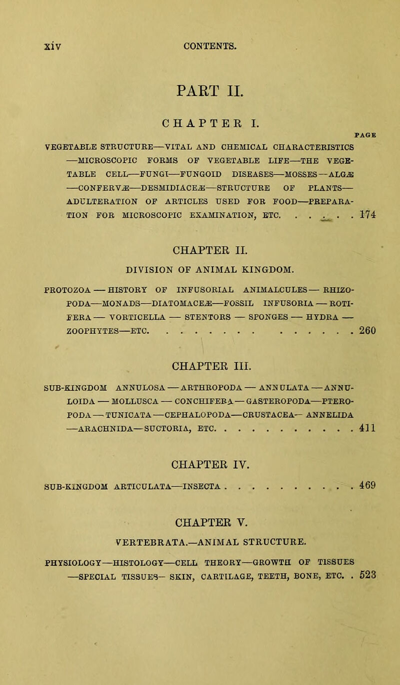 PART II. CHAPTER I. PAGE VEGETABLE STRUCTUKE—VITAL AND CHEMICAL CHARACTERISTICS —MICROSCOPIC FORMS OF VEGETABLE LIFE—THE VEGE- TABLE CELL—FUNGI—FUNGOID DISEASES—MOSSES — ALGA2 —CONFERVA—DESMIDIACEiE—STRUCTURE OF PLANTS— ADULTERATION OF ARTICLES USED FOR FOOD—PREPARA- TION FOR MICROSCOPIC EXAMINATION, BTC. . . . .174 CHAPTER II. DIVISION OF ANIMAL KINGDOM. PROTOZOA—HISTORY OF INFUSORIAL ANIMALCULES— RHIZO- PODA—MONADS—DIATOHACEA:—FOSSIL INFUSORIA — ROTI- FERA VORTICELLA — STENTORS — SPONGES — HYDRA — ZOOPHYTES—ETC 260 CHAPTER III. SUB-KINGDOM ANNULOSA — ARTHROPODA — ANN ULATA — ANNU- LOIDA — MOLLUSCA — CONCHIFERA— GASTEROPODA—PTERO- PODA — TUNICATA —CEPHALOPODA—CRUSTACEA— ANNELIDA —ARACHNIDA—SUCTORIA, ETC 411 CHAPTER IV. SUB-KINGDOM ARTICULATA—INSECTA . . 469 CHAPTER V. VERTEBRATA.—ANIMAL STRUCTURE. PHYSIOLOGY—HISTOLOGY—CELL THEORY—GROWTH OF TISSUES —SPECIAL TISSUES- SKIN, CARTILAGE, TEETH, BONE, ETC. . 623