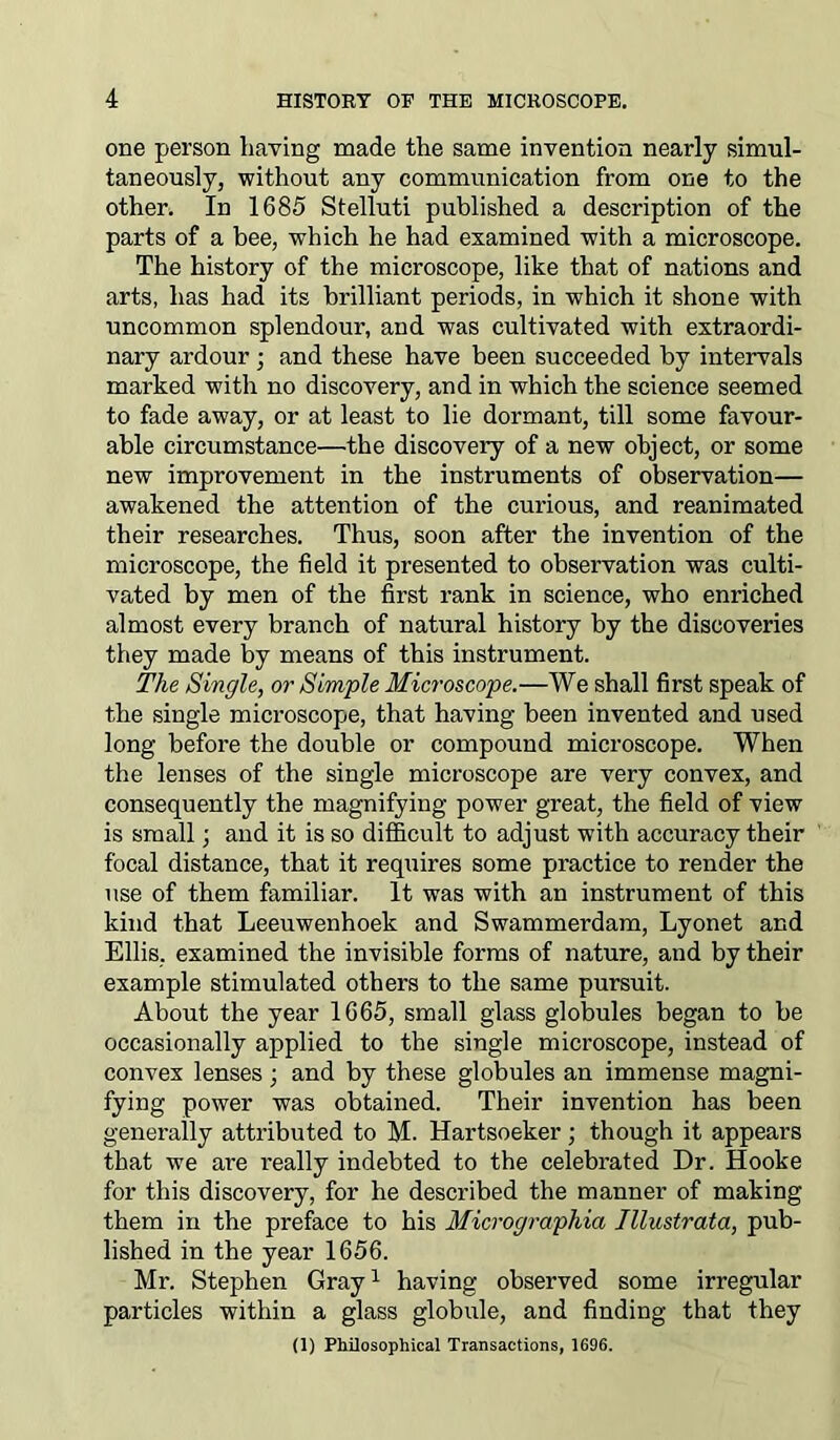 one person having made the same invention nearly simul- taneously, without any communication from one to the other. In 1685 Stelluti published a description of the parts of a bee, which he had examined with a microscope. The history of the microscope, like that of nations and arts, has had its brilliant periods, in which it shone with uncommon splendour, and was cultivated with extraordi- nary ardour ; and these have been succeeded by intervals marked with no discovery, and in which the science seemed to fade away, or at least to lie dormant, till some favour- able circumstance—the discovery of a new object, or some new improvement in the instruments of observation— awakened the attention of the curious, and reanimated their researches. Thus, soon after the invention of the microscope, the field it presented to observation was culti- vated by men of the first rank in science, who enriched almost every branch of natural history by the discoveries they made by means of this instrument. The Single, or Simple Microscope.—We shall first speak of the single microscope, that having been invented and used long before the double or compound microscope. When the lenses of the single microscope are very convex, and consequently the magnifying power great, the field of view is small; and it is so difficult to adjust with accuracy their focal distance, that it requires some practice to render the use of them familiar. It was with an instrument of this kind that Leeuwenhoek and Swammerdam, Lyonet and Ellis, examined the invisible forms of nature, and by their example stimulated others to the same pursuit. About the year 1665, small glass globules began to be occasionally applied to the single microscope, instead of convex lenses; and by these globules an immense magni- fying power was obtained. Their invention has been generally attributed to M. Hartsoeker; though it appears that we are really indebted to the celebrated Dr. Hooke for this discovery, for he described the manner of making them in the preface to his Micrographia Illustrata, pub- lished in the year 1656. Mr. Stephen Gray1 having observed some irregular particles within a glass globule, and finding that they (1) Philosophical Transactions, 1696.